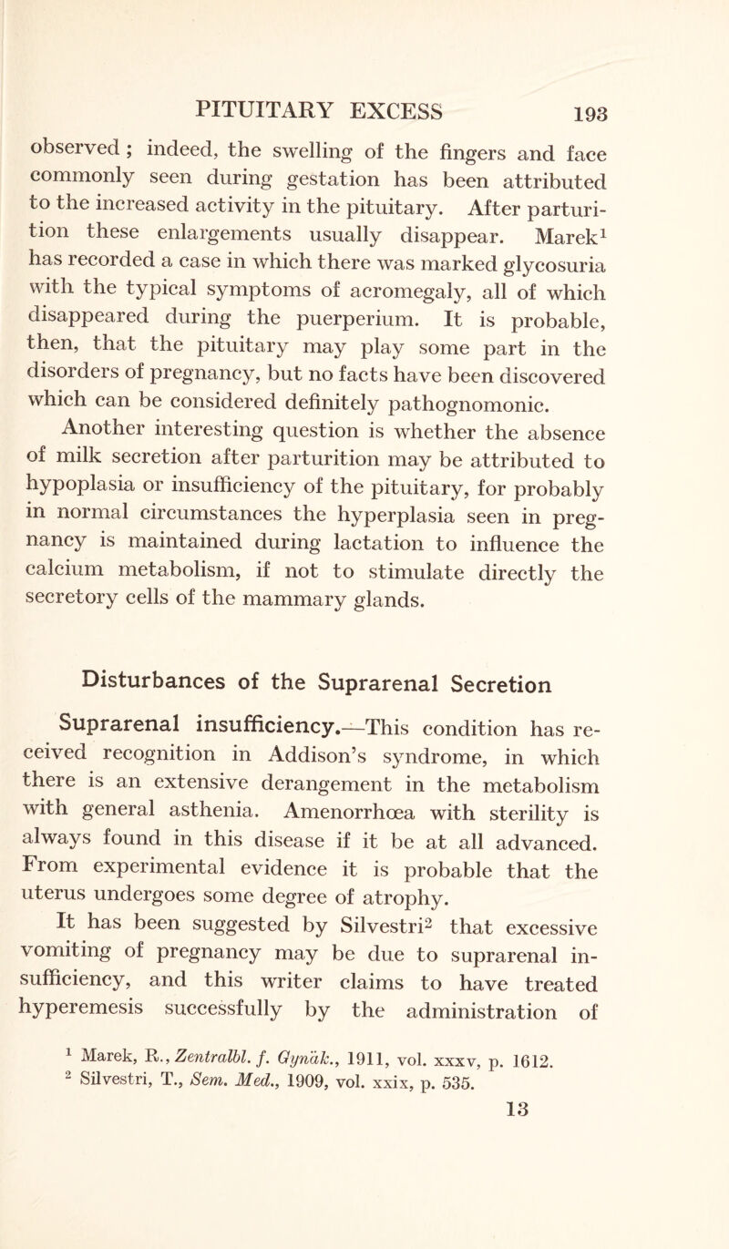 PITUITARY EXCESS observed ; indeed, the swelling of the fingers and face commonly seen during gestation has been attributed to the increased activity in the pituitary. After parturi¬ tion these enlargements usually disappear. Marek1 has recorded a case in which there was marked glycosuria with the typical symptoms of acromegaly, all of which disappeared during the puerperium. It is probable, then, that the pituitary may play some part in the disorders of pregnancy, but no facts have been discovered which can be considered definitely pathognomonic. Another interesting question is whether the absence of milk secretion after parturition may be attributed to hypoplasia or insufficiency of the pituitary, for probably in normal circumstances the hyperplasia seen in preg¬ nancy is maintained during lactation to influence the calcium metabolism, if not to stimulate directly the secretory cells of the mammary glands. Disturbances of the Suprarenal Secretion Suprarenal insufficiency.—This condition has re¬ ceived recognition in Addison’s syndrome, in which there is an extensive derangement in the metabolism with general asthenia. Amenorrhcea with sterility is always found in this disease if it be at all advanced. From experimental evidence it is probable that the uterus undergoes some degree of atrophy. It has been suggested by Silvestri2 that excessive vomiting of pregnancy may be due to suprarenal in¬ sufficiency, and this writer claims to have treated hyperemesis successfully by the administration of 1 Marek, RZentralbl. f. Gyridk., 1911, vol. xxxv, p. 1612. 2 Silvestri, T., Sem. Med., 1909, vol. xxix, p. 535. 13