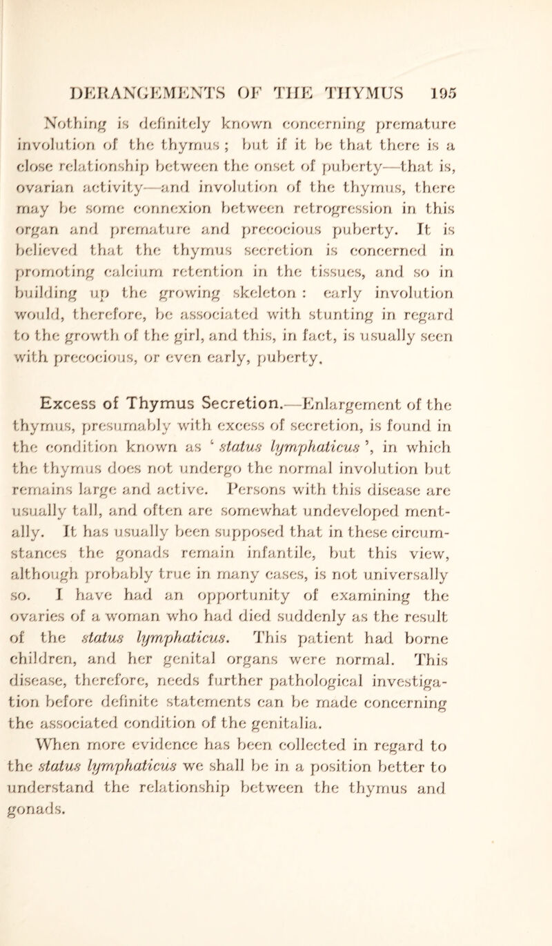 Nothing is definitely known concerning premature involution of the thymus ; but if it be that there is a close relationship between the onset of puberty—that is, ovarian activity and involution of the thymus, there may be some connexion between retrogression in this organ and premature and precocious puberty. It is believed that the thymus secretion is concerned in promoting calcium retention in the tissues, and so in building up the growing skeleton : early involution would, therefore, be associated with stunting in regard to the growth of the girl, and this, in fact, is usually seen with precocious, or even early, puberty. Excess of Thymus Secretion.—Enlargement of the thymus, presumably with excess of secretion, is found in the condition known as 4 status lymphaticus \ in which the thymus does not undergo the normal involution but remains large and active. Persons with this disease are usually tall, and often are somewhat undeveloped ment¬ ally. Ith as usually been supposed that in these circum¬ stances the gonads remain infantile, but this view, although probably true in many eases, is not universally so. I have had an opportunity of examining the ovaries of a woman who had died suddenly as the result of the status lymphaticus. This patient had borne children, and her genital organs were normal. This disease, therefore, needs further pathological investiga¬ tion before definite statements can be made concerning the associated condition of the genitalia. When more evidence has been collected in regard to the status Lymphaticus we shall be in a position better to understand the relationship between the thymus and gonads.