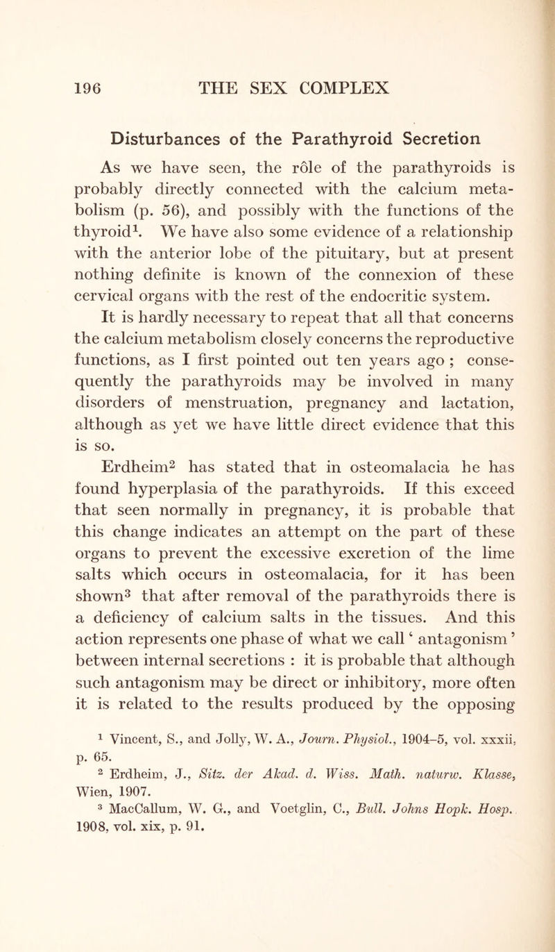 Disturbances of the Parathyroid Secretion As we have seen, the role of the parathyroids is probably directly connected with the calcium meta¬ bolism (p. 56), and possibly with the functions of the thyroid1. We have also some evidence of a relationship with the anterior lobe of the pituitary, but at present nothing definite is known of the connexion of these cervical organs with the rest of the endocritic system. It is hardly necessary to repeat that all that concerns the calcium metabolism closely concerns the reproductive functions, as I first pointed out ten years ago ; conse¬ quently the parathyroids may be involved in many disorders of menstruation, pregnancy and lactation, although as yet we have little direct evidence that this is so. Erdheim2 has stated that in osteomalacia he has found hyperplasia of the parathyroids. If this exceed that seen normally in pregnancy, it is probable that this change indicates an attempt on the part of these organs to prevent the excessive excretion of the lime salts which occurs in osteomalacia, for it has been shown3 that after removal of the parathyroids there is a deficiency of calcium salts in the tissues. And this action represents one phase of what we call4 antagonism5 between internal secretions : it is probable that although such antagonism may be direct or inhibitory, more often it is related to the results produced by the opposing 1 Vincent, S., and Jolly, W. A., Journ. Physiol., 1904-5, vol. xxxii. p. 65. 2 Erdheim, J., Sitz. der Akad. d. Wiss. Math, naturw. Klasse, Wien, 1907. 3 MacCallum, W. G., and Voetglin, C., Bull. Johns Hopk. Hosp. 1908, vol. xix, p. 91.