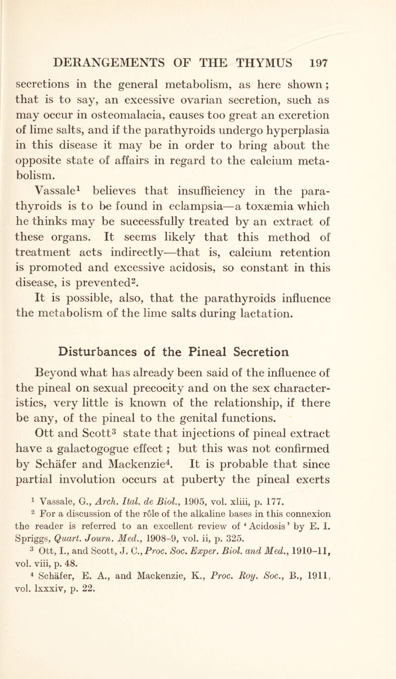 secretions in the general metabolism, as here shown ; that is to say, an excessive ovarian secretion, such as may occur in osteomalacia, causes too great an excretion of lime salts, and if the parathyroids undergo hyperplasia in this disease it may be in order to bring about the opposite state of affairs in regard to the calcium meta¬ bolism. Vassale1 believes that insufficiency in the para¬ thyroids is to be found in eclampsia—a toxaemia which he thinks may be successfully treated by an extract of these organs. It seems likely that this method of treatment acts indirectly-—that is, calcium retention is promoted and excessive acidosis, so constant in this disease, is prevented2. It is possible, also, that the parathyroids influence the metabolism of the lime salts during lactation. Disturbances of the Pineal Secretion Beyond what has already been said of the influence of the pineal on sexual precocity and on the sex character¬ istics, very little is known of the relationship, if there be any, of the pineal to the genital functions. Ott and Scott3 state that injections of pineal extract have a galactogogue effect; but this was not confirmed by Schafer and Mackenzie4. It is probable that since partial involution occurs at puberty the pineal exerts 1 Vassale, G., Arcli. Ital. de Biol., 1905, vol. xliii, p. 177. 2 For a discussion of the role of the alkaline bases in this connexion the reader is referred to an excellent review of ‘ Acidosis ’ by E. I. Spriggs, Quart. Journ. Med., 1908-9, vol. ii, p. 325. 3 Ott, I., and Scott, J. C.,Proc. Soc. Exper. Biol, and Med., 1910-11, vol. viii, p. 48. 4 Schafer, E. A., and Mackenzie, K., Proc. Roy. Soc., B., 1911, vol. lxxxiv, p. 22.