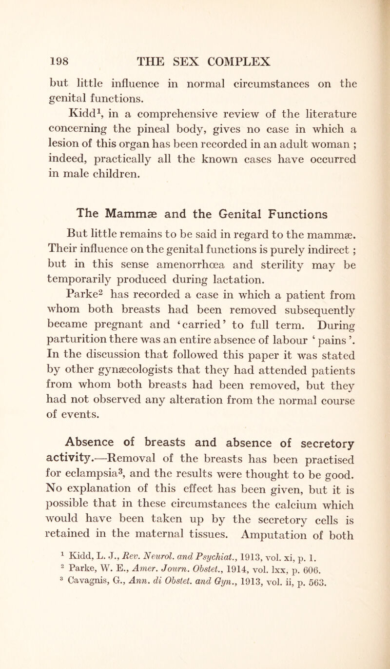 but little influence in normal circumstances on the genital functions. Kidd1, in a comprehensive review of the literature concerning the pineal body, gives no case in which a lesion of this organ has been recorded in an adult woman ; indeed, practically all the known cases have occurred in male children. The Mammae and the Genital Functions But little remains to be said in regard to the mammae. Their influence on the genital functions is purely indirect; but in this sense amenorrhoea and sterility may be temporarily produced during lactation. Parke2 has recorded a case in which a patient from whom both breasts had been removed subsequently became pregnant and ‘carried’ to full term. During parturition there was an entire absence of labour 4 pains ’. In the discussion that followed this paper it was stated by other gynaecologists that they had attended patients from whom both breasts had been removed, but they had not observed any alteration from the normal course of events. Absence of breasts and absence of secretory activity.—Removal of the breasts has been practised for eclampsia3, and the results were thought to be good. No explanation of this effect has been given, but it is possible that in these circumstances the calcium which would have been taken up by the secretory cells is retained in the maternal tissues. Amputation of both 1 Kidd, L. J., Rev. Neurol, and Psijchiat., 1913, vol. xi, p. 1. 2 Parke, W. E., Amer. Journ. Obstet., 1914, vol. lxx, p. 606. 3 Cavagnis, G., Ann. di Obstet. and Oyn., 1913, vol. ii, p. 563.