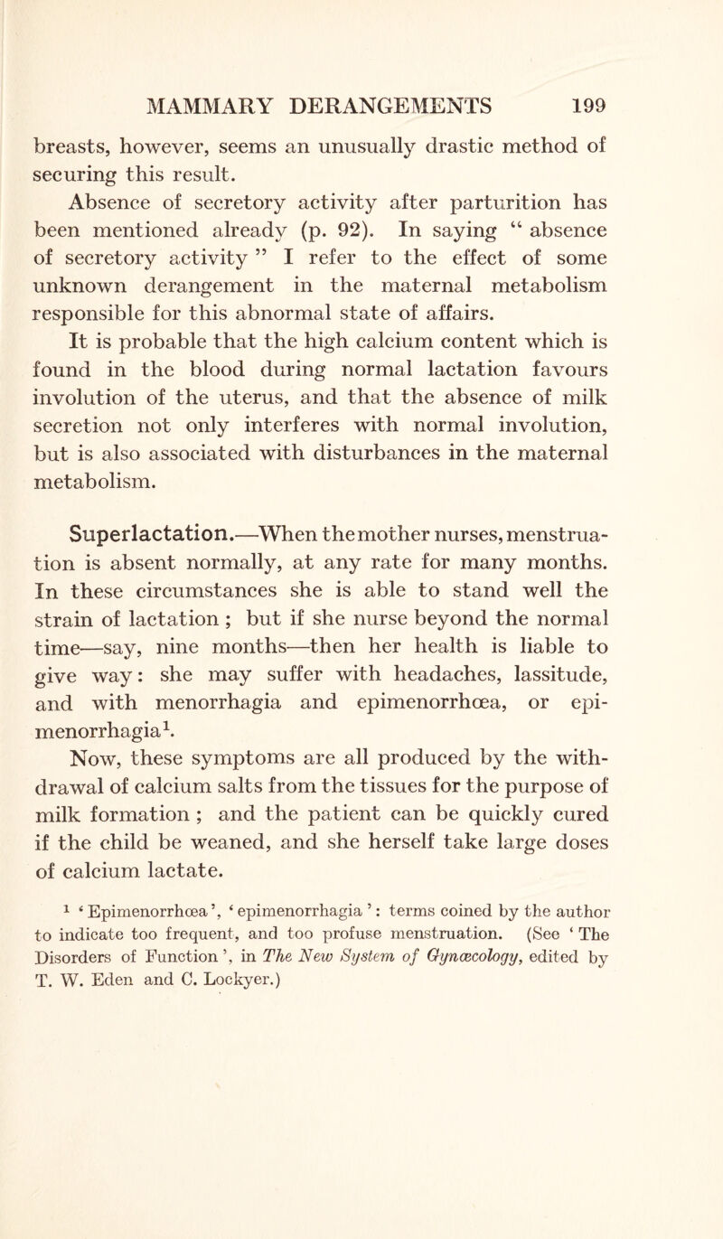 breasts, however, seems an unusually drastic method of securing this result. Absence of secretory activity after parturition has been mentioned already (p. 92). In saying “ absence of secretory activity 55 I refer to the effect of some unknown derangement in the maternal metabolism responsible for this abnormal state of affairs. It is probable that the high calcium content which is found in the blood during normal lactation favours involution of the uterus, and that the absence of milk secretion not only interferes with normal involution, but is also associated with disturbances in the maternal metabolism. Superlactation.—When the mother nurses, menstrua¬ tion is absent normally, at any rate for many months. In these circumstances she is able to stand well the strain of lactation ; but if she nurse beyond the normal time—say, nine months—then her health is liable to give way: she may suffer with headaches, lassitude, and with menorrhagia and epimenorrhoea, or epi- menorrhagia1. Now, these symptoms are all produced by the with¬ drawal of calcium salts from the tissues for the purpose of milk formation ; and the patient can be quickly cured if the child be weaned, and she herself take large doses of calcium lactate. 1 ‘ Epimenorrhoea5, ‘ epimenorrhagia ’: terms coined by the author to indicate too frequent, and too profuse menstruation. (See ‘ The Disorders of Function \ in The New System of Gyncecology, edited by T. W. Eden and C. Lockyer.)