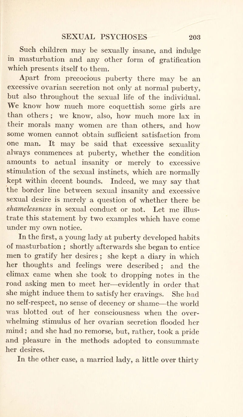 Such children may be sexually insane, and indulge in masturbation and any other form of gratification which presents itself to them. Apart from precocious puberty there may be an excessive ovarian secretion not only at normal puberty, but also throughout the sexual life of the individual. We know how much more coquettish some girls are than others ; we know, also, how much more lax in their morals many women are than others, and how some women cannot obtain sufficient satisfaction from one man. It may be said that excessive sexuality always commences at puberty, whether the condition amounts to actual insanity or merely to excessive stimulation of the sexual instincts, which are normally kept within decent bounds. Indeed, we may say that the border line between sexual insanity and excessive sexual desire is merely a question of whether there be shamelessness in sexual conduct or not. Let me illus¬ trate this statement by two examples which have come under my own notice. In the first, a young lady at puberty developed habits of masturbation ; shortly afterwards she began to entice men to gratify her desires ; she kept a diary in which her thoughts and feelings were described; and the climax came when she took to dropping notes in the road asking men to meet her—evidently in order that she might induce them to satisfy her cravings. She had no self-respect, no sense of decency or shame—the world was blotted out of her consciousness when the over¬ whelming stimulus of her ovarian secretion flooded her mind; and she had no remorse, but, rather, took a pride and pleasure in the methods adopted to consummate her desires. In the other case, a married lady, a little over thirty