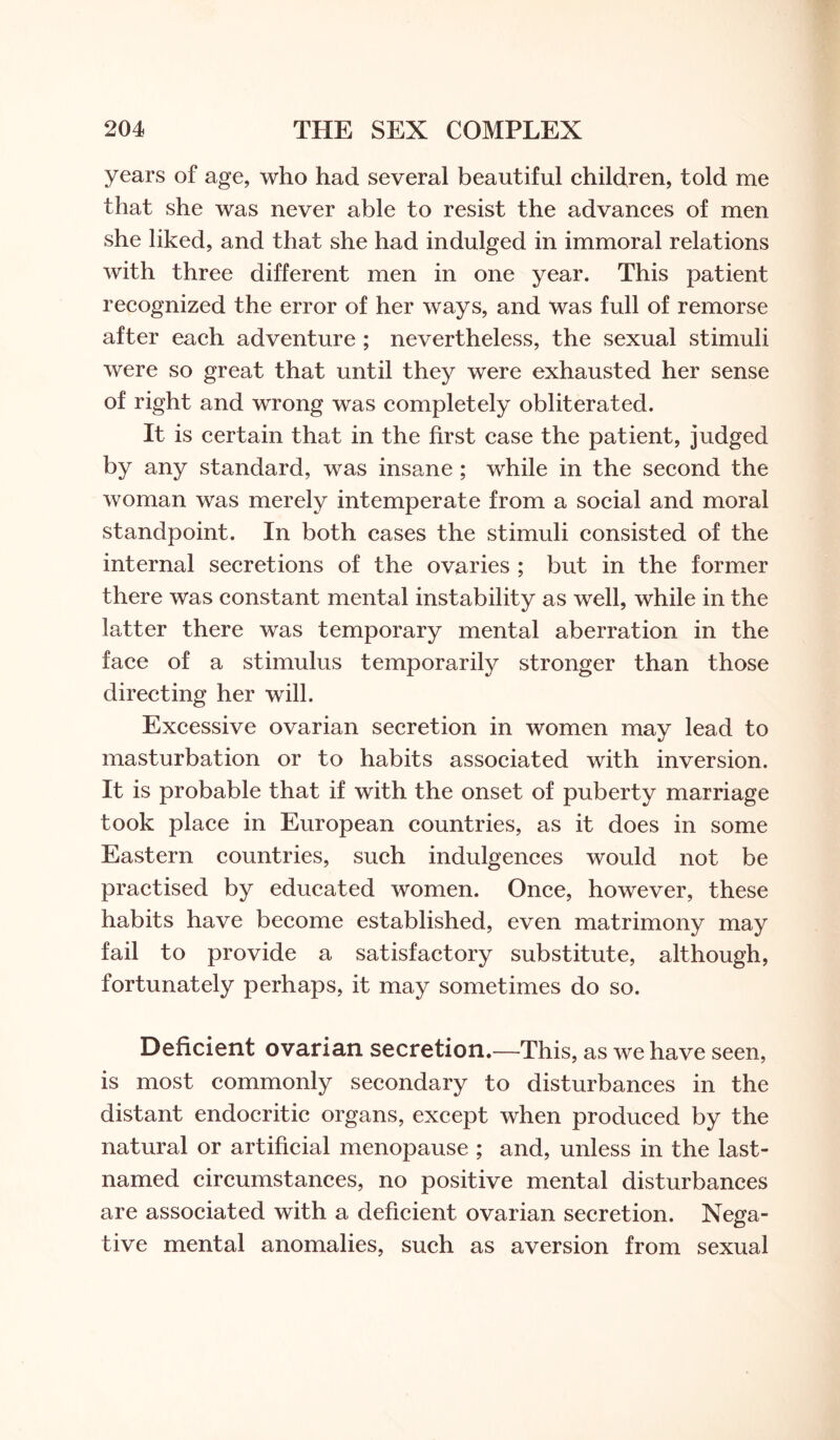 years of age, who had several beautiful children, told me that she was never able to resist the advances of men she liked, and that she had indulged in immoral relations with three different men in one year. This patient recognized the error of her ways, and was full of remorse after each adventure ; nevertheless, the sexual stimuli were so great that until they were exhausted her sense of right and wrong was completely obliterated. It is certain that in the first case the patient, judged by any standard, was insane ; while in the second the woman was merely intemperate from a social and moral standpoint. In both cases the stimuli consisted of the internal secretions of the ovaries ; but in the former there was constant mental instability as well, while in the latter there was temporary mental aberration in the face of a stimulus temporarily stronger than those directing her will. Excessive ovarian secretion in women may lead to masturbation or to habits associated with inversion. It is probable that if with the onset of puberty marriage took place in European countries, as it does in some Eastern countries, such indulgences would not be practised by educated women. Once, however, these habits have become established, even matrimony may fail to provide a satisfactory substitute, although, fortunately perhaps, it may sometimes do so. Deficient ovarian secretion.—This, as we have seen, is most commonly secondary to disturbances in the distant endocritic organs, except when produced by the natural or artificial menopause ; and, unless in the last- named circumstances, no positive mental disturbances are associated with a deficient ovarian secretion. Nega¬ tive mental anomalies, such as aversion from sexual