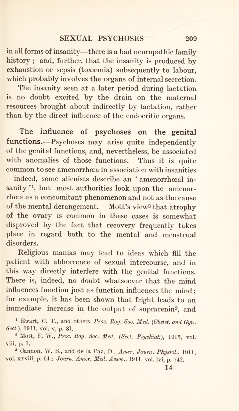 in all forms of insanity—there is a bad neuropathic family history ; and, further, that the insanity is produced by exhaustion or sepsis (toxaemia) subsequently to labour, which probably involves the organs of internal secretion. The insanity seen at a later period during lactation is no doubt excited by the drain on the maternal resources brought about indirectly by lactation, rather than by the direct influence of the endocritic organs. The influence of psychoses on the genital functions.—-Psychoses may arise quite independently of the genital functions, and, nevertheless, be associated with anomalies of those functions. Thus it is quite common to see amenorrhcea in association with insanities —indeed, some alienists describe an 6 amenorrhoeal in¬ sanity 51, but most authorities look upon the amenor- rhoea as a concomitant phenomenon and not as the cause of the mental derangement. Mott’s view2 that atrophy of the ovary is common in these cases is somewhat disproved by the fact that recovery frequently takes place in regard both to the mental and menstrual disorders. Religious manias may lead to ideas which fill the patient with abhorrence of sexual intercourse, and in this way directly interfere with the genital functions. There is, indeed, no doubt whatsoever that the mind influences function just as function influences the mind; for example, it has been shown that fright leads to an immediate increase in the output of suprarenin3, and 1 Ewart, C. T., and others, Proc. Roy. Soc. Med. (Obstet. and Gyn. Sect.), 1911, vol. v, p. 81. 2 Mott, F. W., Proc. Roy. Soc. Med. (Sect. PsychiaU), 1915, vol. viii, p. 1. 3 Cannon, W. B., and de la Paz, D., Amer. Joum. Physiol., 1911, vol. xxviii, p. 64 ; Joum. Amer. Med. Assoc., 1911, vol. lvi, p. 742. 14