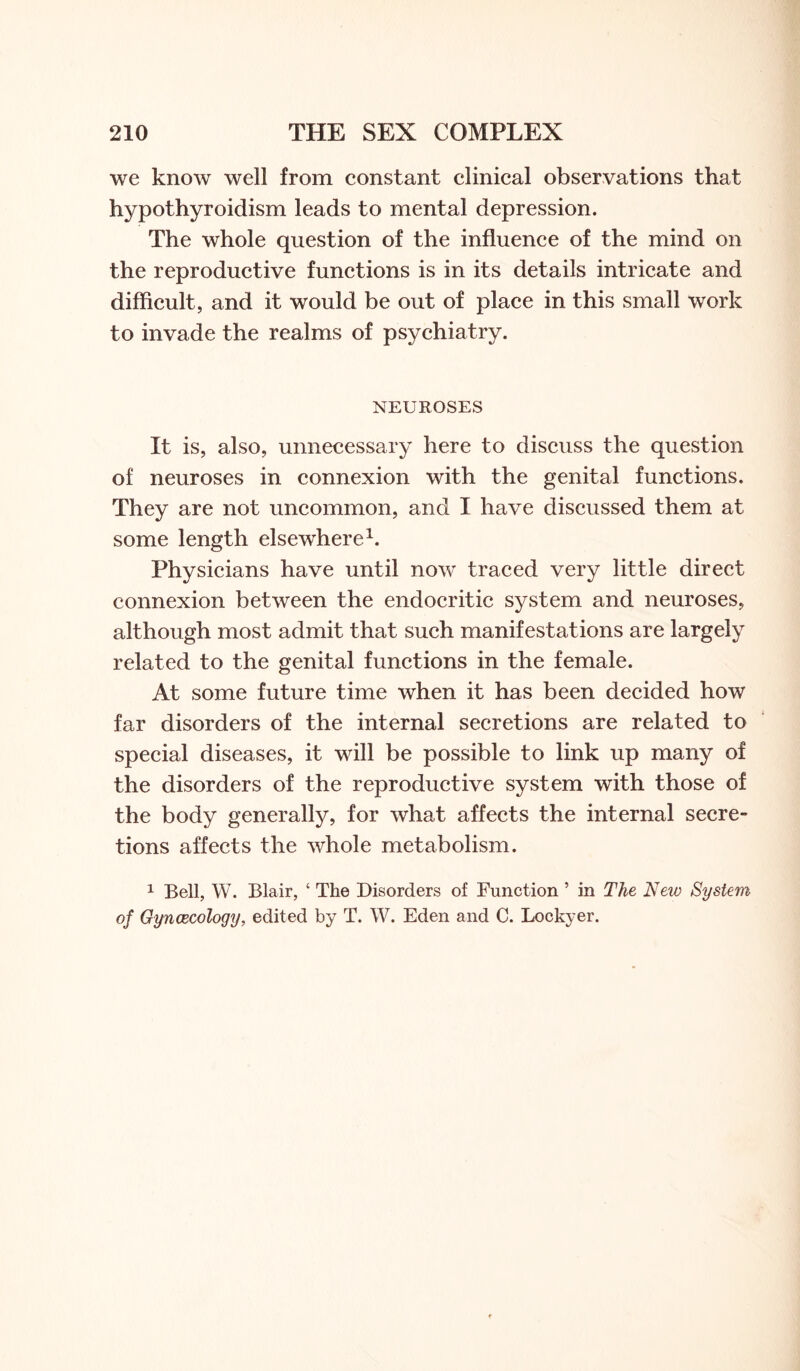 we know well from constant clinical observations that hypothyroidism leads to mental depression. The whole question of the influence of the mind on the reproductive functions is in its details intricate and difficult, and it would be out of place in this small work to invade the realms of psychiatry. NEUROSES It is, also, unnecessary here to discuss the question of neuroses in connexion with the genital functions. They are not uncommon, and I have discussed them at some length elsewhere1. Physicians have until now traced very little direct connexion between the endocritic system and neuroses, although most admit that such manifestations are largely related to the genital functions in the female. At some future time when it has been decided how far disorders of the internal secretions are related to special diseases, it will be possible to link up many of the disorders of the reproductive system with those of the body generally, for what affects the internal secre¬ tions affects the whole metabolism. 1 Bell, W. Blair, ‘ The Disorders of Function 5 in The New System of Gynaecology, edited by T. W. Eden and C. Lockyer.