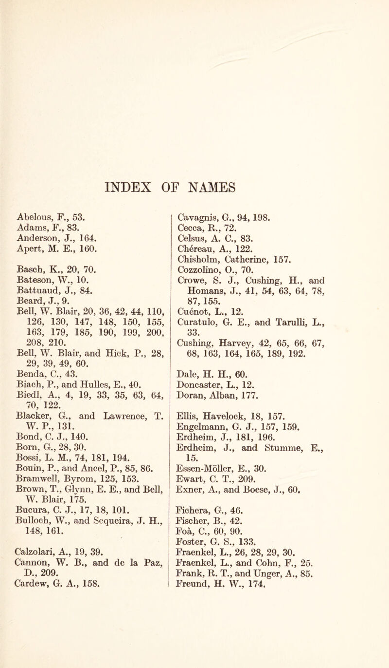 INDEX OF NAMES Abelous, F., 53. Adams, F., 83. Anderson, J., 164. Apert, M. E., 160. Basch, K., 20, 70. Bateson, W., 10. Battuaud, J., 84. Beard, J., 9. Bell, W. Blair, 20, 36, 42, 44, 110, 126, 130, 147, 148, 150, 155, 163, 179, 185, 190, 199, 200, 208, 210. Bell, W. Blair, and Hick, P., 28, 29, 39, 49, 60. Benda, C., 43. Biach, P., and Hulles, E., 40. Biedl, A., 4, 19, 33, 35, 63, 64, 70, 122. Blacker, G., and Lawrence, T. W. P., 131. Bond, C. J., 140. Bom, G., 28, 30. Bossi, L. M., 74, 181, 194. Bouin, P., and Ancel, P., 85, 86. Bramwell, Byrom, 125, 153. Brown, T., Glynn, E. E., and Bell, W. Blair, 175. Bucura, C. J., 17, 18, 101. Bulloch, W., and Sequeira, J. H., 148, 161. Calzolari, A., 19, 39. Cannon, W. B., and de la Paz, D., 209. Cardew, G. A., 158. Cavagnis, G., 94,198. Cecca, R., 72. Celsus, A. C., 83. Chereau, A., 122. Chisholm, Catherine, 157. Cozzolino, O., 70. Crowe, S. J., Cushing, H., and Homans, J., 41, 54, 63, 64, 78, 87, 155. Cuenot, L., 12. Curatulo, G. E., and Tarulli, L., 33. Cushing, Harvey, 42, 65, 66, 67, 68, 163, 164, 165, 189, 192. Dale, H. H., 60. Doncaster, L., 12. Doran, Alban, 177. Ellis, Havelock, 18, 157. Engelmann, G. J., 157, 159. Erdheim, J., 181, 196. Erdheim, J., and Stumme, E., 15. Essen-Moller, E., 30. Ewart, C. T., 209. Exner, A., and Boese, J., 60. Fichera, G., 46. Fischer, B., 42. Foa, C., 60, 90. Foster, G. S., 133. Fraenkel, L., 26, 28, 29, 30. Fraenkel, L., and Cohn, F., 25. Frank, R. T., and Unger, A., 85. Freund, H. W., 174.