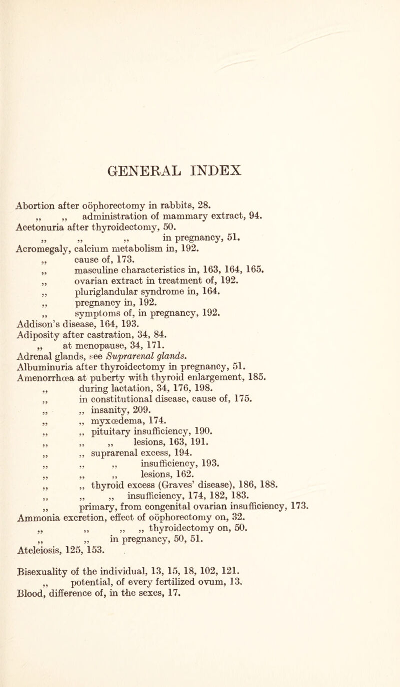 Abortion after oophorectomy in rabbits, 28. „ „ administration of mammary extract, 94. Acetonuria after thyroidectomy, 50. „ „ „ in pregnancy, 51. Acromegaly, calcium metabolism in, 192. „ cause of, 173. „ masculine characteristics in, 163, 164, 165. ,, ovarian extract in treatment of, 192. „ pluriglandular syndrome in, 164. ,, pregnancy in, 192. ,, symptoms of, in pregnancy, 192. Addison’s disease, 164, 193. Adiposity after castration, 34, 84. „ at menopause, 34, 171. Adrenal glands, see Suprarenal glands. Albuminuria after thyroidectomy in pregnancy, 51. Amenorrhoea at puberty with thyroid enlargement, 185. „ during lactation, 34, 176, 198. ,, in constitutional disease, cause of, 175. „ „ insanity, 209. „ „ myxcedema, 174. „ ,, pituitary insufficiency, 190. „ „ ,, lesions, 163, 191. „ ,, suprarenal excess, 194. „ „ ,, insufficiency, 193. „ „ ,, lesions, 162. „ „ thyroid excess (Graves’ disease), 186, 188. „ „ „ insufficiency, 174, 182, 183. „ primary, from congenital ovarian insufficiency, 173. Ammonia excretion, effect of oophorectomy on, 32. „ „ ,, ,, thyroidectomy on, 50. „ „ in pregnancy, 50, 51. Ateleiosis, 125, 153. Bisexuality of the individual, 13, 15, 18, 102, 121. „ potential, of every fertilized ovum, 13. Blood, difference of, in the sexes, 17.