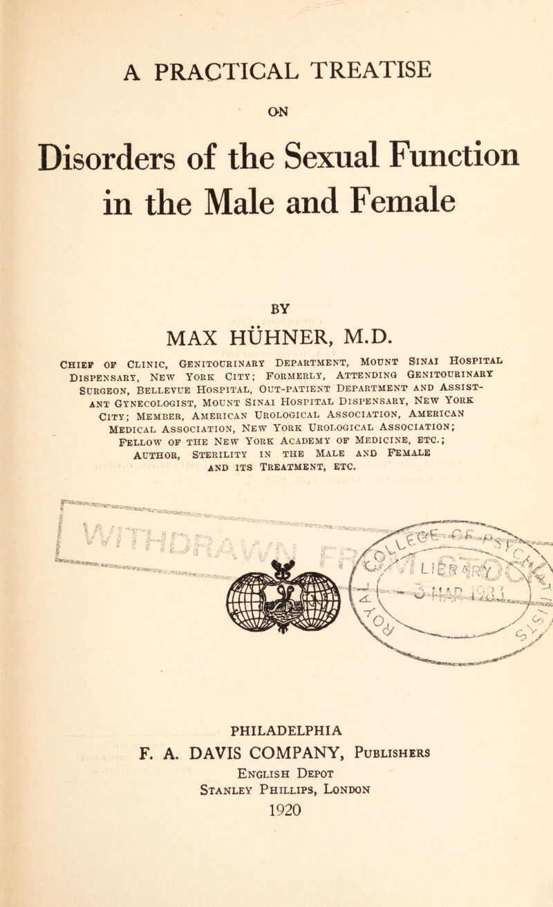 A PRACTICAL TREATISE ON Disorders of the Sexual Function in the Male and Female BY MAX HUHNER, M.D. Chief of Clinic, Genitourinary Department, Mount Sinai Hospital Dispensary, New York City; Formerly, Attending Genitourinary Surgeon, Bellevue Hospital, Out-patient Department and Assist¬ ant Gynecologist, Mount Sinai Hospital Dispensary, New York City; Member, American Urological Association, American Medical Association, New York Urological Association; Fellow of the New York Academy of Medicine, etc.; Author, Sterility in the Male and Female and its Treatment, etc. § I I | £ i.7 V? * S PHILADELPHIA F. A. DAVIS COMPANY, Publishers English Depot Stanley Phillips, London 1920