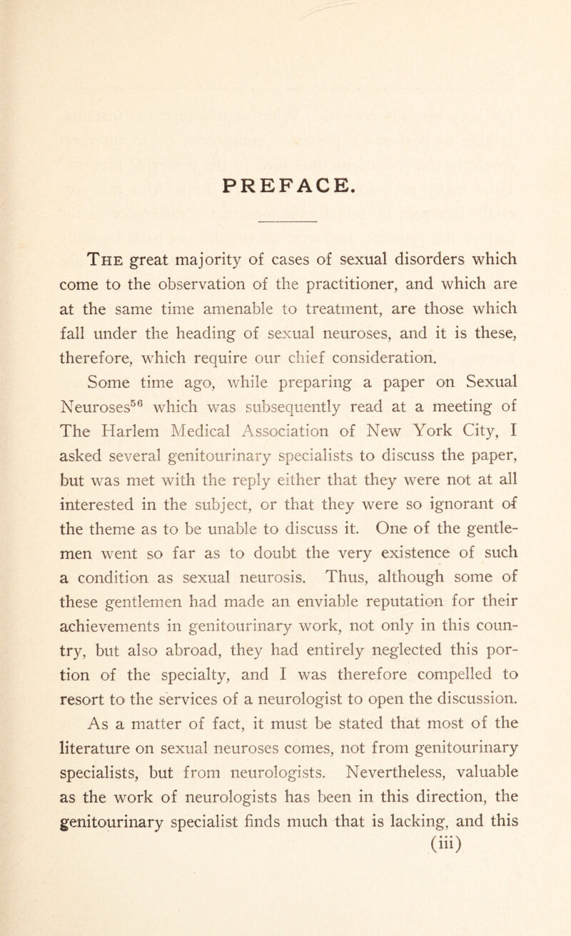 PREFACE. The great majority of cases of sexual disorders which come to the observation of the practitioner, and which are at the same time amenable to treatment, are those which fall under the heading of sexual neuroses, and it is these, therefore, which require our chief consideration. Some time ago, while preparing a paper on Sexual Neuroses56 which was subsequently read at a meeting of The Harlem Medical Association of New York City, I asked several genitourinary specialists to discuss the paper, but was met with the reply either that they were not at all interested in the subject, or that they were so ignorant of the theme as to be unable to discuss it. One of the gentle¬ men went so far as to doubt the very existence of such a condition as sexual neurosis. Thus, although some of these gentlemen had made an enviable reputation for their achievements in genitourinary work, not only in this coun¬ try, but also abroad, they had entirely neglected this por¬ tion of the specialty, and I was therefore compelled to resort to the services of a neurologist to open the discussion. As a matter of fact, it must be stated that most of the literature on sexual neuroses comes, not from genitourinary specialists, but from neurologists. Nevertheless, valuable as the work of neurologists has been in this direction, the genitourinary specialist finds much that is lacking, and this