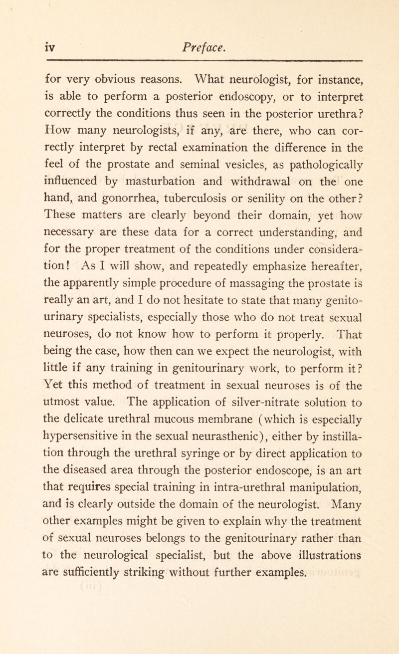 for very obvious reasons. What neurologist, for instance, is able to perform a posterior endoscopy, or to interpret correctly the conditions thus seen in the posterior urethra? How many neurologists, if any, are there, who can cor¬ rectly interpret by rectal examination the difference in the feel of the prostate and seminal vesicles, as pathologically influenced by masturbation and withdrawal on the one hand, and gonorrhea, tuberculosis or senility on the other? These matters are clearly beyond their domain, yet how necessary are these data for a correct understanding, and for the proper treatment of the conditions under considera¬ tion! As I will show, and repeatedly emphasize hereafter, the apparently simple procedure of massaging the prostate is really an art, and I do not hesitate to state that many genito¬ urinary specialists, especially those who do not treat sexual neuroses, do not know how to perform it properly. That being the case, how then can we expect the neurologist, with little if any training in genitourinary work, to perform it? Yet this method of treatment in sexual neuroses is of the utmost value. The application of silver-nitrate solution to the delicate urethral mucous membrane (which is especially hypersensitive in the sexual neurasthenic), either by instilla¬ tion through the urethral syringe or by direct application to the diseased area through the posterior endoscope, is an art that requires special training in intra-urethral manipulation, and is clearly outside the domain of the neurologist. Many other examples might be given to explain why the treatment of sexual neuroses belongs to the genitourinary rather than to the neurological specialist, but the above illustrations are sufficiently striking without further examples.