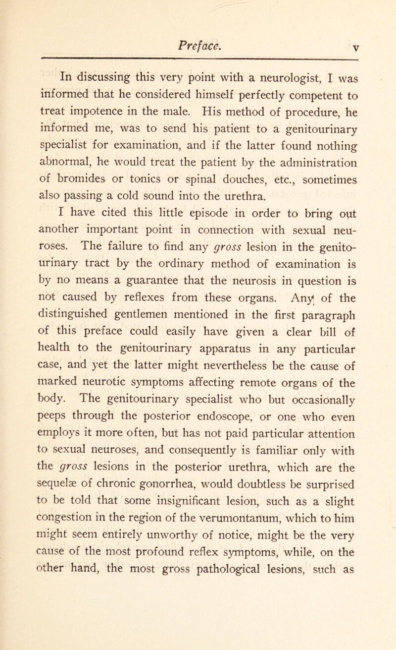 In discussing this very point with a neurologist, I was informed that he considered himself perfectly competent to treat impotence in the male. His method of procedure, he informed me, was to send his patient to a genitourinary specialist for examination, and if the latter found nothing abnormal, he would treat the patient by the administration of bromides or tonics or spinal douches, etc., sometimes also passing a cold sound into the urethra. I have cited this little episode in order to bring out another important point in connection with sexual neu¬ roses. The failure to find any gross lesion in the genito¬ urinary tract by the ordinary method of examination is by no means a guarantee that the neurosis in question is not caused by reflexes from these organs. Any. of the distinguished gentlemen mentioned in the first paragraph of this preface could easily have given a clear bill of health to the genitourinary apparatus in any particular case, and yet the latter might nevertheless be the cause of marked neurotic symptoms affecting remote organs of the body. The genitourinary specialist who but occasionally peeps through the posterior endoscope, or one who even employs it more often, but has not paid particular attention to sexual neuroses, and consequently is familiar only with the gross lesions in the posterior urethra, which are the sequelae of chronic gonorrhea, would doubtless be surprised to be told that some insignificant lesion, such as a slight congestion in the region of the verumontanum, which to him might seem entirely unworthy of notice, might be the very cause of the most profound reflex symptoms, while, on the other hand, the most gross pathological lesions, such as