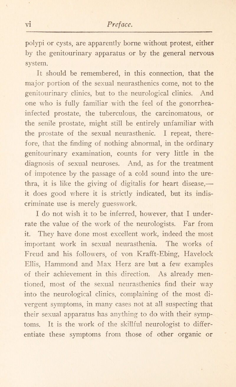 polypi or cysts, are apparently borne without protest, either by the genitourinary apparatus or by the general nervous system. It should be remembered, in this connection, that the major portion of the sexual neurasthenics come, not to the genitourinary clinics, but to the neurological clinics. And one who is fully familiar with the feel of the gonorrhea- infected prostate, the tuberculous, the carcinomatous, or the senile prostate, might still be entirely unfamiliar with the prostate of the sexual neurasthenic. I repeat, there¬ fore, that the finding of nothing abnormal, in the ordinary genitourinary examination, counts for very little in the diagnosis of sexual neuroses. And, as for the treatment of impotence by the passage of a cold sound into the ure¬ thra, it is like the giving of digitalis for heart disease,— it does good where it is strictly indicated, but its indis¬ criminate use is merely guesswork. I do not wish it to be inferred, however, that I under¬ rate the value of the work of the neurologists. Far from it. They have done most excellent work, indeed the most important work in sexual neurasthenia. The works of Freud and his followers, of von Krafft-Ebing, Flavelock Ellis, Hammond and Max Herz are but a few examples of their achievement in this direction. As already men¬ tioned, most of the sexual neurasthenics find their way into the neurological clinics, complaining of the most di¬ vergent symptoms, in many cases not at all suspecting that their sexual apparatus has anything to do with their symp¬ toms. It is the work of the skillful neurologist to differ¬ entiate these symptoms from those of other organic or