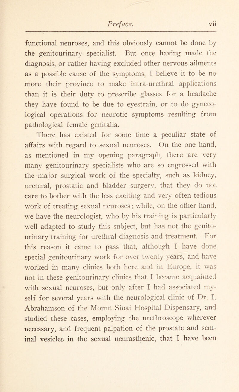 functional neuroses, and this obviously cannot be done by the genitourinary specialist. But once having made the diagnosis, or rather having excluded other nervous ailments as a possible cause of the symptoms, I believe it to be no more their province to make intra-urethral applications than it is their duty to prescribe glasses for a headache they have found to be due to eyestrain, or to do gyiieco^- logical operations for neurotic symptoms resulting from pathological female genitalia. There has existed for some time a peculiar state of affairs with regard to sexual neuroses. On the one hand, as mentioned in my opening paragraph, there are very many genitourinary specialists who are so engrossed with the major surgical work of the specialt}^, such as kidney, ureteral, prostatic and bladder surgery, that they do not care to bother with the less exciting and very often tedious work of treating sexual neuroses ; while, on the other hand, we have the neurologist, who by his training is particularly well adapted to study this subject, but has) not the genito¬ urinary training for urethral diagnosis and treatment. For this reason it came to pass that, although I have done special genitourinary work for over twenty years, and have worked in many clinics both here and in Europe, it was not in these genitourinary clinics that I became acquainted with sexual neuroses, but only after I had associated my¬ self for several years with the neurological clinic of Dr. I. Abrahamson of the Mount Sinai Hospital Dispensary, and studied these cases, employing the urethroscope wherever necessary, and frequent palpation of the prostate and sem¬ inal vesicles in the sexual neurasthenic, that I have been