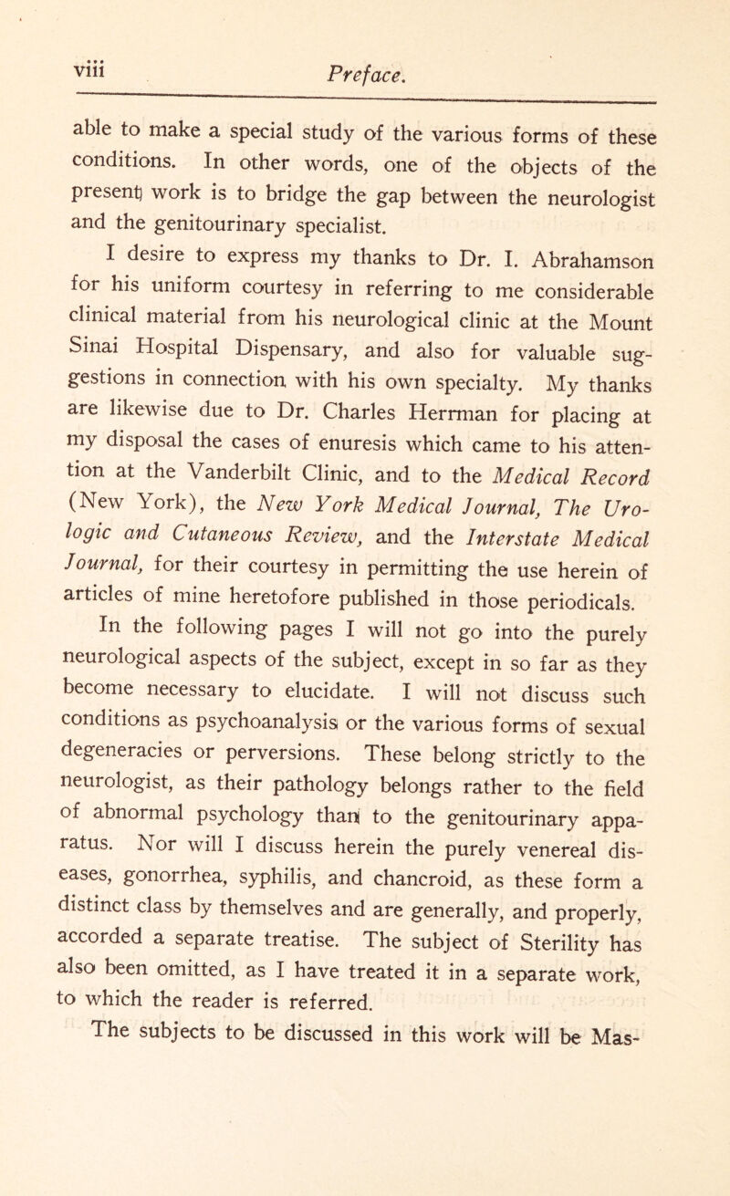 able to make a special study of the various forms of these conditions. In other words, one of the objects of the present} work is to bridge the gap between the neurologist and the genitourinary specialist. I desire to express my thanks to Dr. I. Abrahamson for his uniform courtesy in referring to me considerable clinical material from his neurological clinic at the Mount Sinai Hospital Dispensary, and also for valuable sug¬ gestions in connection with his own specialty. My thanks are likewise due to Dr. Charles Herrman for placing at my disposal the cases of enuresis which came to his atten¬ tion at the Vanderbilt Clinic, and to the Medical Record (New York), the New York Medical Journal, The Uro- logic and Cutaneous Review, and the Interstate Medical Journal, for their courtesy in permitting the use herein of articles of mine heretofore published in those periodicals. In the following pages I will not go into the purely neurological aspects of the subject, except in so far as they become necessary to elucidate. I will not discuss such conditions as psychoanalysis or the various forms of sexual degeneracies or perversions. These belong strictly to the neurologist, as their pathology belongs rather to the field of abnormal psychology thani to the genitourinary appa¬ ratus. Nor will I discuss herein the purely venereal dis¬ eases, gonorrhea, syphilis, and chancroid, as these form a distinct class by themselves and are generally, and properly, accorded a separate treatise. The subject of Sterility has also been omitted, as I have treated it in a separate work, to which the reader is referred. The subjects to be discussed in this work will be Mas-
