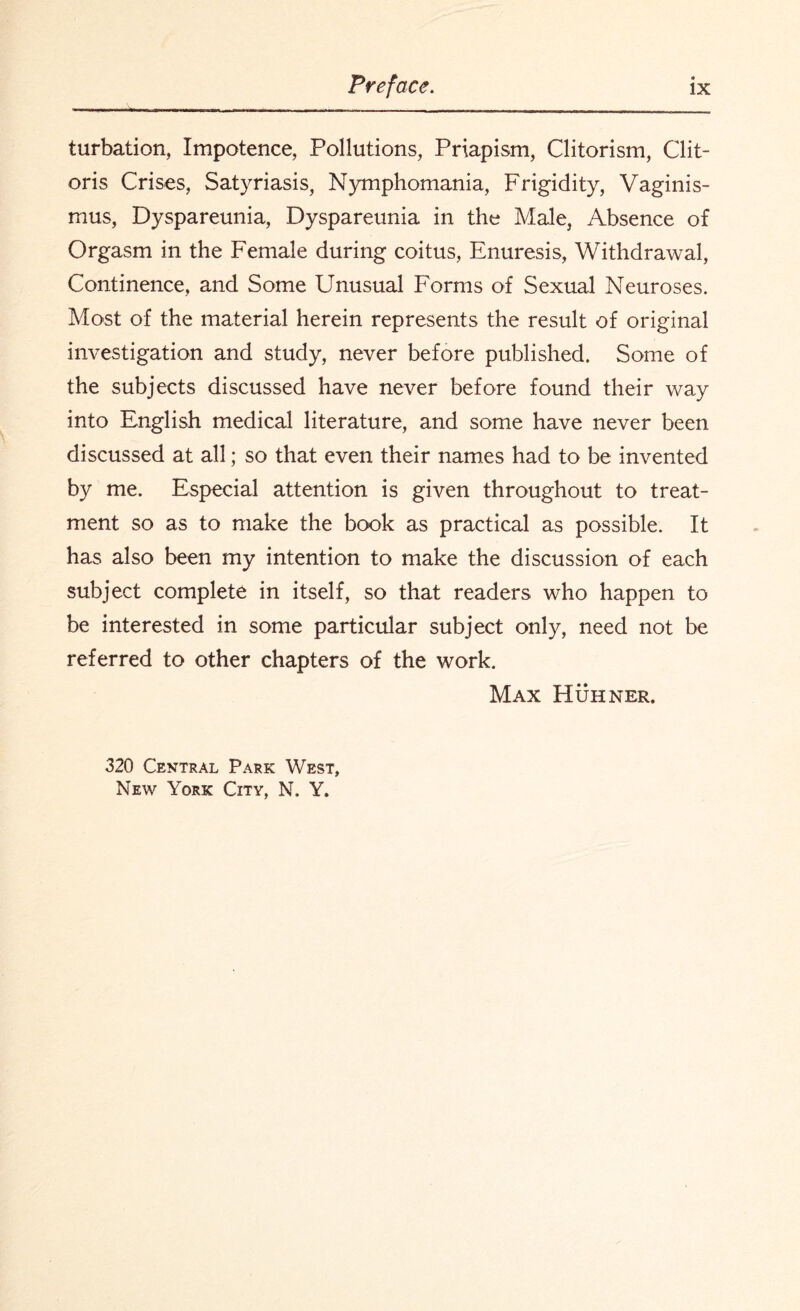 turbation, Impotence, Pollutions, Priapism, Clitorism, Clit¬ oris Crises, Satyriasis, Nymphomania, Frigidity, Vaginis¬ mus, Dyspareunia, Dyspareunia in the Male, Absence of Orgasm in the Female during coitus, Enuresis, Withdrawal, Continence, and Some Unusual Forms of Sexual Neuroses. Most of the material herein represents the result of original investigation and study, never before published. Some of the subjects discussed have never before found their way into English medical literature, and some have never been discussed at all; so that even their names had to be invented by me. Especial attention is given throughout to treat¬ ment so as to make the book as practical as possible. It has also been my intention to make the discussion of each subject complete in itself, so that readers who happen to be interested in some particular subject only, need not be referred to other chapters of the work. Max Huhner. 320 Central Park West, New York City, N. Y.