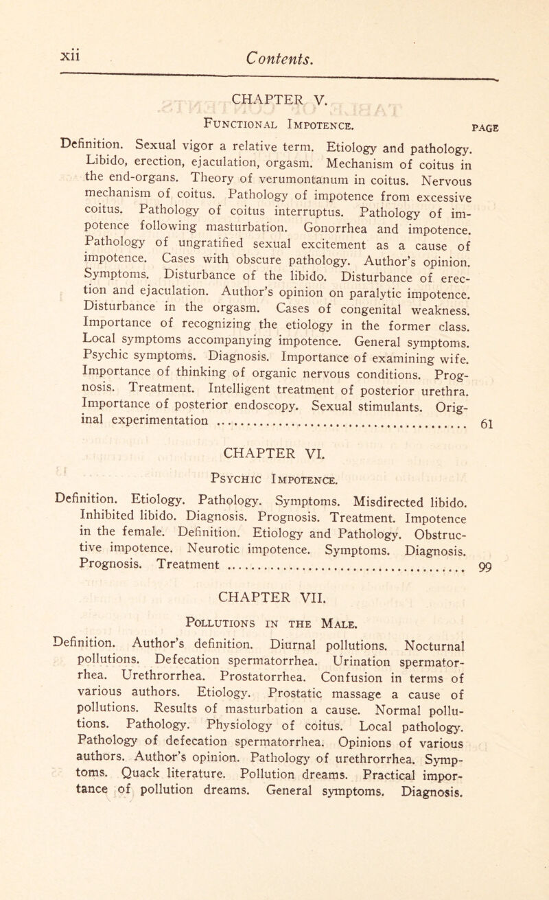 CHAPTER V. Functional Impotence. pag Definition. Sexual vigor a relative term. Etiology and pathology. Libido, erection, ejaculation, orgasm. Mechanism of coitus in the end-organs. Theory of verumontanum in coitus. Nervous mechanism of coitus. Pathology of impotence from excessive coitus. Pathology of coitus interruptus. Pathology of im¬ potence following masturbation. Gonorrhea and impotence. Pathology of ungratified sexual excitement as a cause of impotence. Cases with obscure pathology. Author’s opinion. Symptoms. Disturbance of the libido. Disturbance of erec¬ tion and ejaculation. Author’s opinion on paralytic impotence. Disturbance in the orgasm. Cases of congenital weakness. Importance of recognizing the etiology in the former class. Local symptoms accompanying impotence. General symptoms. Psychic symptoms. Diagnosis. Importance of examining wife. Importance of thinking of organic nervous conditions. Prog¬ nosis. Treatment. Intelligent treatment of posterior urethra. Importance of posterior endoscopy. Sexual stimulants. Orig¬ inal experimentation .. 61 CHAPTER VI. Psychic Impotence. Definition. Etiology. Pathology. Symptoms. Misdirected libido. Inhibited libido. Diagnosis. Prognosis. Treatment. Impotence in the female. Definition. Etiology and Pathology. Obstruc¬ tive impotence. Neurotic impotence. Symptoms. Diagnosis. Prognosis. Treatment . 99 CHAPTER VII. Pollutions in the Male. Definition. Author’s definition. Diurnal pollutions. Nocturnal pollutions. Defecation spermatorrhea. Urination spermator¬ rhea. Urethrorrhea. Prostatorrhea. Confusion in terms of various authors. Etiology. Prostatic massage a cause of pollutions. Results of masturbation a cause. Normal pollu¬ tions. Pathology. Physiology of coitus. Local pathology. Pathology of defecation spermatorrhea. Opinions of various authors. Author’s opinion. Pathology of urethrorrhea. Symp¬ toms. Quack literature. Pollution dreams. Practical impor¬ tance of pollution dreams. General symptoms. Diagnosis.