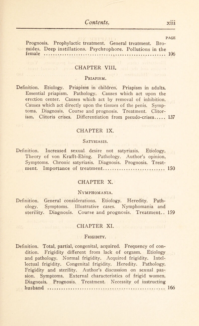PAGE Prognosis. Prophylactic treatment. General treatment. Bro¬ mides. Deep instillations. Psychrophore. Pollutions in the female .... 106 CHAPTER VIII. Priapism. Definition. Etiology. Priapisrrt in children. Priapism in adults. Essential priapism. Pathology. Causes which act upon the erection center. Causes which act by removal of inhibition. Causes which act directly upon the tissues of the penis. Symp¬ toms. Diagnosis. Course and prognosis. Treatment. Clitor- ism. Clitoris crises. Differentiation from pseudo-crises..... 137 CHAPTER IX. Satyriasis. Definition. Increased sexual desire not satyriasis. Etiology. Theory of von Krafft-Ebing. Pathology. Author’s opinion. Symptoms. Chronic satyriasis. Diagnosis. Prognosis. Treat¬ ment. Importance of treatment. 150 CHAPTER X. Nymphomania. Definition. General considerations. Etiology. Heredity. Path¬ ology. Symptoms. Illustrative cases. Nymphomania and sterility. Diagnosis. Course and prognosis. Treatment.. 159 CHAPTER XI. Frigidity. Definition. Total, partial, congenital, acquired. Frequency of con¬ dition. Frigidity different from lack of orgasm. Etiology and pathology. Normal frigidity. Acquired frigidity. Intel¬ lectual frigidity. Congenital frigidity. Heredity. Pathology. Frigidity and sterility. Author’s discussion on sexual pas¬ sion. Symptoms. External characteristics of frigid women. Diagnosis. Prognosis. Treatment. Necessity of instructing husband . 166