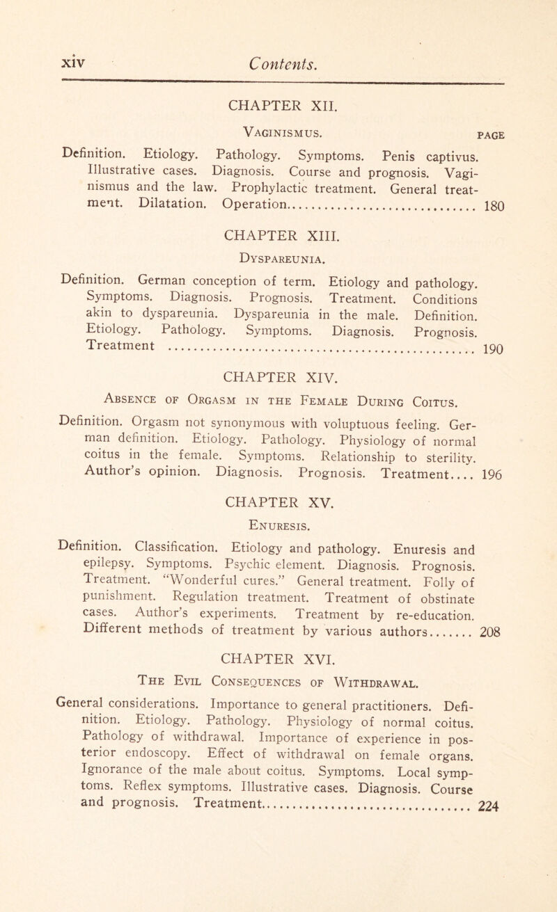 CHAPTER XII. Vaginismus. page Definition. Etiology. Pathology. Symptoms. Penis captivus. Illustrative cases. Diagnosis. Course and prognosis. Vagi¬ nismus and the law. Prophylactic treatment. General treat¬ ment. Dilatation. Operation. 180 CHAPTER XIII. Dyspareunia. Definition. German conception of term. Etiology and pathology. Symptoms. Diagnosis. Prognosis. Treatment. Conditions akin to dyspareunia. Dyspareunia in the male. Definition. Etiology. Pathology. Symptoms. Diagnosis. Prognosis. Treatment . 100 CHAPTER XIV. Absence of Orgasm in the Female During Coitus. Definition. Orgasm not synonymous with voluptuous feeling. Ger¬ man definition. Etiology. Pathology. Physiology of normal coitus in the female. Symptoms. Relationship to sterility. Author’s opinion. Diagnosis. Prognosis. Treatment_ 196 CHAPTER XV. Enuresis. Definition. Classification. Etiology and pathology. Enuresis and epilepsy. Symptoms. Psychic element. Diagnosis. Prognosis. Treatment. “Wonderful cures.” General treatment. Folly of punishment. Regulation treatment. Treatment of obstinate cases. Author s experiments. Treatment by re-education. Different methods of treatment by various authors. 208 CHAPTER XVI. The Evil Consequences of Withdrawal. General considerations. Importance to general practitioners. Defi¬ nition. Etiology. Pathology. Physiology of normal coitus. Pathology of withdrawal. Importance of experience in pos¬ terior endoscopy. Effect of withdrawal on female organs. Ignorance of the male about coitus. Symptoms. Local symp¬ toms. Reflex symptoms. Illustrative cases. Diagnosis. Course and prognosis. Treatment. 224