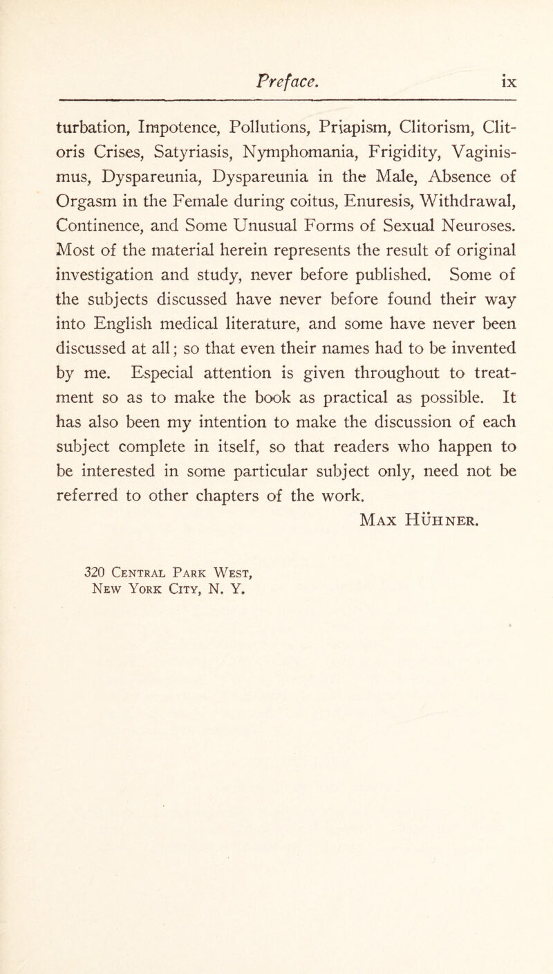 turbation, Impotence, Pollutions, Priapism, Clitorism, Clit¬ oris Crises, Satyriasis, Nymphomania, Frigidity, Vaginis¬ mus, Dyspareunia, Dyspareunia in the Male, Absence of Orgasm in the Female during coitus, Enuresis, Withdrawal, Continence, and Some Unusual Forms of Sexual Neuroses. Most of the material herein represents the result of original investigation and study, never before published. Some of the subjects discussed have never before found their way into English medical literature, and some have never been discussed at all; so that even their names had to be invented by me. Especial attention is given throughout to treat¬ ment so as to make the book as practical as possible. It has also been my intention to make the discussion of each subject complete in itself, so that readers who happen to be interested in some particular subject only, need not be referred to other chapters of the work. Max Huhner. 320 Central Park West, New York City, N. Y.