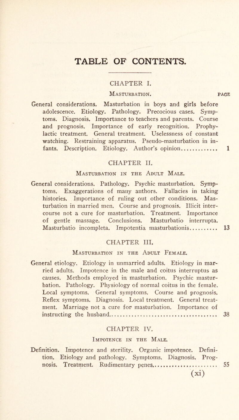 TABLE OF CONTENTS. CHAPTER I. Masturbation. page General considerations. Masturbation in boys and girls before adolescence. Etiology. Pathology. Precocious cases. Symp¬ toms. Diagnosis. Importance to teachers and parents. Course and prognosis. Importance of early recognition. Prophy¬ lactic treatment. General treatment. Uselessness of constant watching. Restraining apparatus. Pseudo-masturbation in in¬ fants, Description. Etiology. Author’s opinion. 1 CHAPTER II. Masturbation in the Adult Male. General considerations. Pathology. Psychic masturbation. Symp¬ toms. Exaggerations of many authors. Fallacies in taking histories. Importance of ruling out other conditions. Mas¬ turbation in married men. Course and prognosis. Illicit inter¬ course not a cure for masturbation. Treatment. Importance of gentle massage. Conclusions. Masturbatio interrupta. Masturbatio incompleta. Impotentia masturbationis. 13 CHAPTER III. Masturbation in the Adult Female. General etiology. Etiology in unmarried adults. Etiology in mar¬ ried adults. Impotence in the male and coitus interruptus as causes. Methods employed in masturbation. Psychic mastur¬ bation. Pathology. Physiology of normal coitus in the female. Local symptoms. General symptoms. Course and prognosis. Reflex symptoms. Diagnosis. Local treatment. General treat¬ ment. Marriage not a cure for masturbation. Importance of instructing the husband.. 38 CHAPTER IV. Impotence in the Male. Definition. Impotence and sterility. Organic impotence. Defini¬ tion. Etiology and pathology. Symptoms. Diagnosis. Prog¬ nosis. Treatment. Rudimentary penes. 55