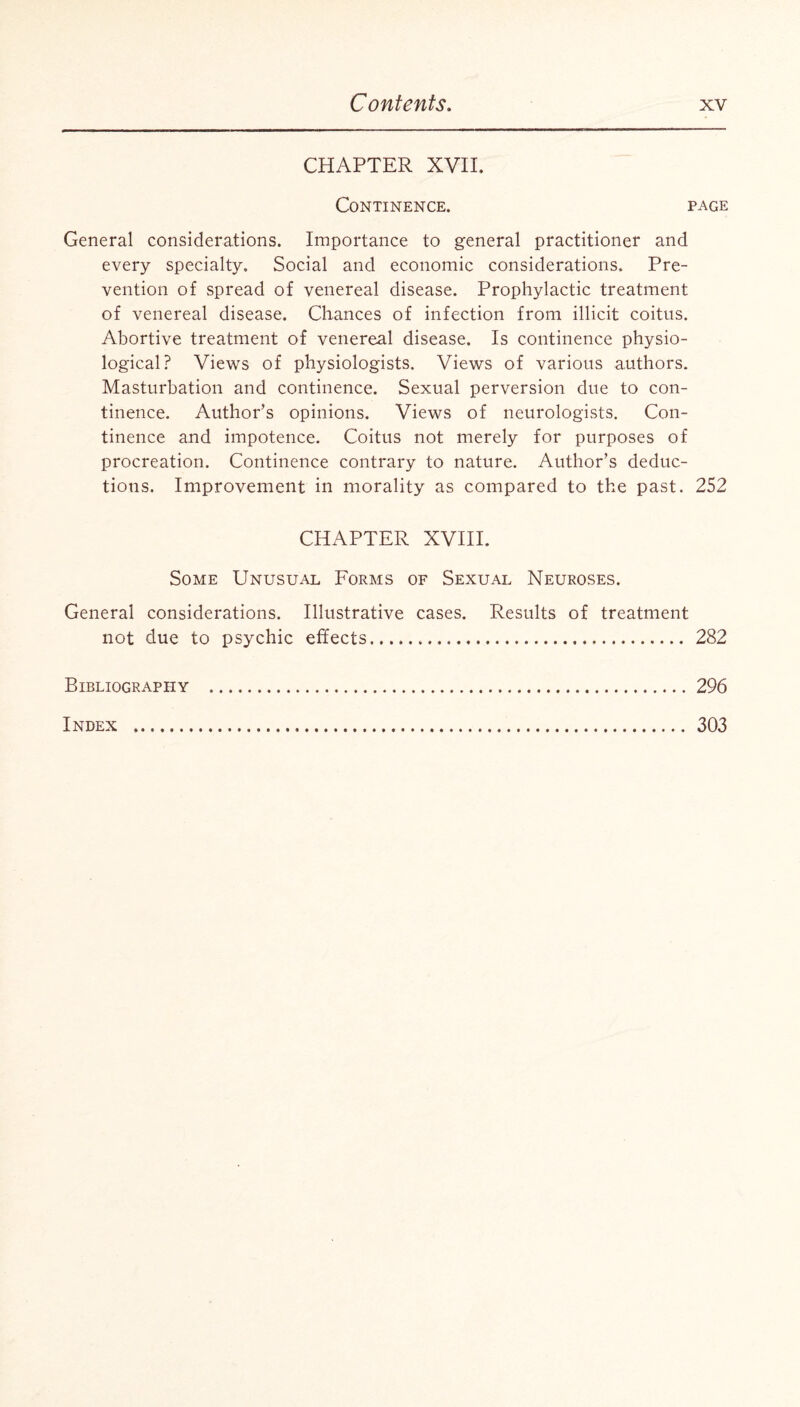 CHAPTER XVII. Continence. page General considerations. Importance to general practitioner and every specialty. Social and economic considerations. Pre¬ vention of spread of venereal disease. Prophylactic treatment of venereal disease. Chances of infection from illicit coitus. Abortive treatment of venereal disease. Is continence physio¬ logical? Views of physiologists. Views of various authors. Masturbation and continence. Sexual perversion due to con¬ tinence. Author's opinions. Views of neurologists. Con¬ tinence and impotence. Coitus not merely for purposes of procreation. Continence contrary to nature. Author’s deduc¬ tions. Improvement in morality as compared to the past. 252 CHAPTER XVIII. Some Unusual Forms of Sexual Neuroses. General considerations. Illustrative cases. Results of treatment not due to psychic effects. 282 Bibliography .296 Index . 303