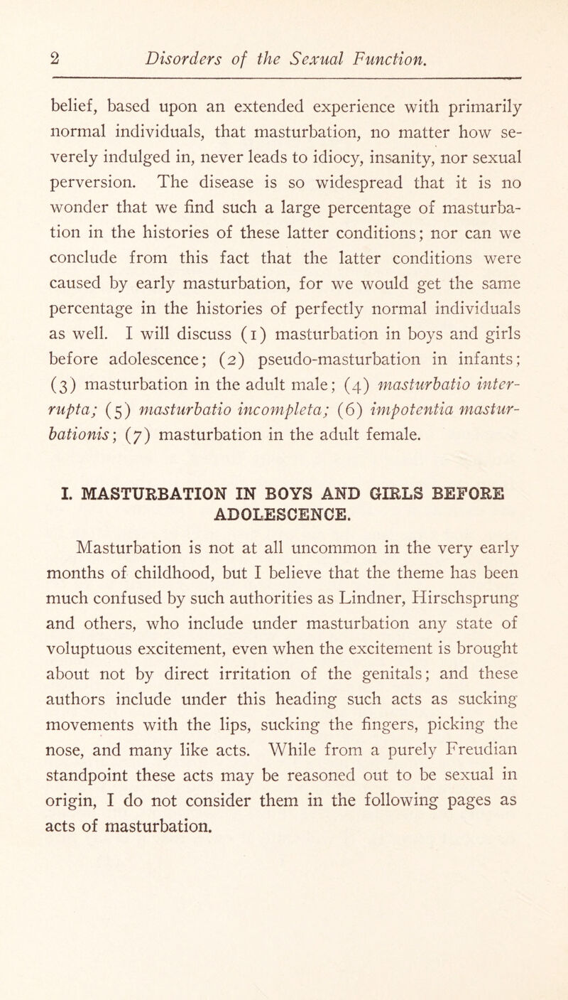 belief, based upon an extended experience with primarily normal individuals, that masturbation, no matter how se¬ verely indulged in, never leads to idiocy, insanity, nor sexual perversion. The disease is so widespread that it is no wonder that we find such a large percentage of masturba¬ tion in the histories of these latter conditions; nor can we conclude from this fact that the latter conditions were caused by early masturbation, for we would get the same percentage in the histories of perfectly normal individuals as well. I will discuss (i) masturbation in boys and girls before adolescence; (2) pseudo-masturbation in infants; (3) masturbation in the adult male; (4) masturhatio inter- rupta; (5) masturhatio incompleta; (6) impotentia mastur- bationis; (7) masturbation in the adult female. I. MASTURBATION IN BOYS AND GIRLS BEFORE ADOLESCENCE. Masturbation is not at all uncommon in the very early months of childhood, but I believe that the theme has been much confused by such authorities as Lindner, Hirschsprung and others, who include under masturbation any state of voluptuous excitement, even when the excitement is brought about not by direct irritation of the genitals; and these authors include under this heading such acts as sucking movements with the lips, sucking the fingers, picking the nose, and many like acts. While from a purely Freudian standpoint these acts may be reasoned out to be sexual in origin, I do not consider them in the following pages as acts of masturbation.