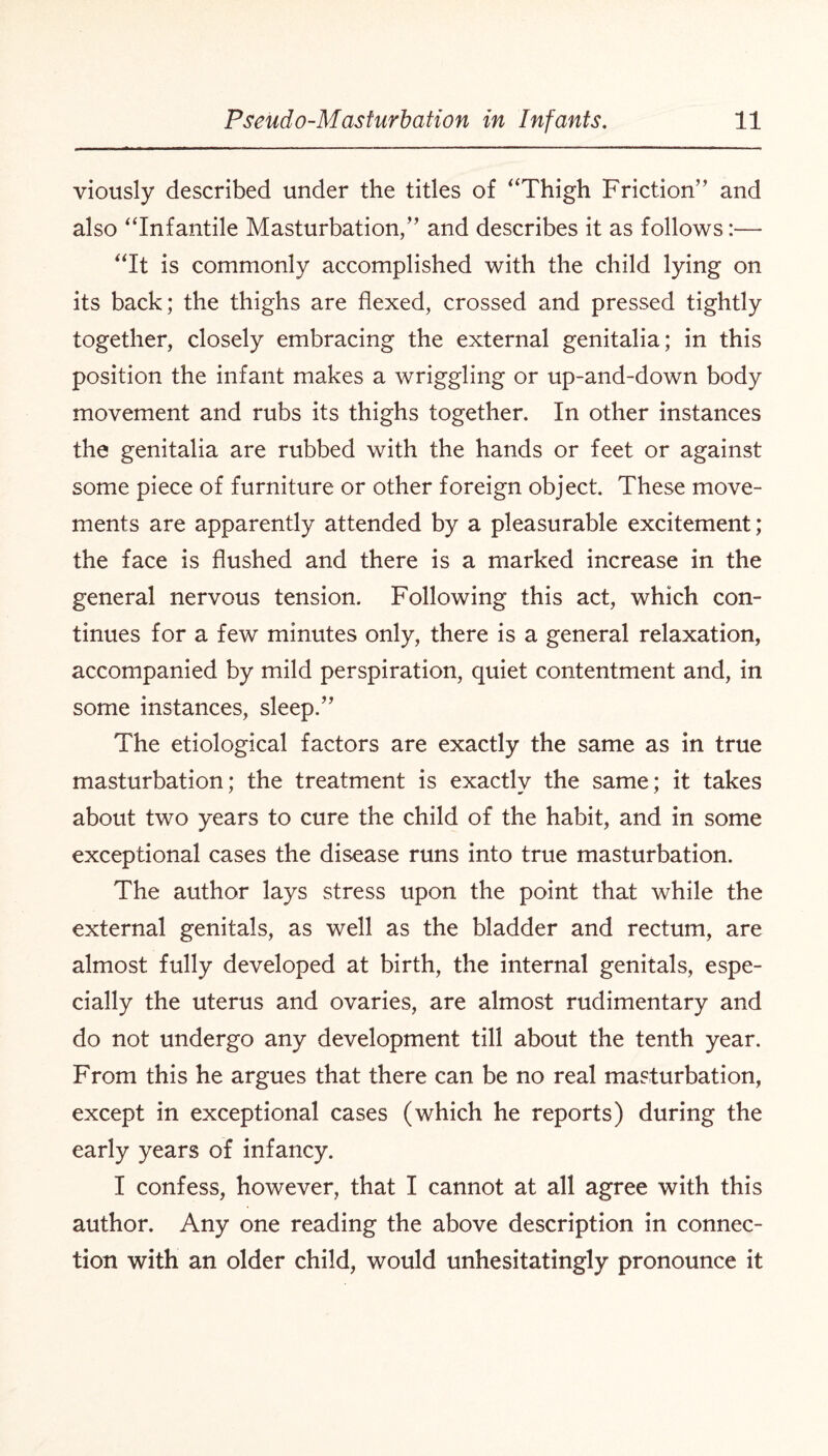 viously described under the titles of “Thigh Friction” and also “Infantile Masturbation,” and describes it as follows:— “It is commonly accomplished with the child lying on its back; the thighs are flexed, crossed and pressed tightly together, closely embracing the external genitalia; in this position the infant makes a wriggling or up-and-down body movement and rubs its thighs together. In other instances the genitalia are rubbed with the hands or feet or against some piece of furniture or other foreign object. These move¬ ments are apparently attended by a pleasurable excitement; the face is flushed and there is a marked increase in the general nervous tension. Following this act, which con¬ tinues for a few minutes only, there is a general relaxation, accompanied by mild perspiration, quiet contentment and, in some instances, sleep.” The etiological factors are exactly the same as in true masturbation; the treatment is exactly the same; it takes about two years to cure the child of the habit, and in some exceptional cases the disease runs into true masturbation. The author lays stress upon the point that while the external genitals, as well as the bladder and rectum, are almost fully developed at birth, the internal genitals, espe¬ cially the uterus and ovaries, are almost rudimentary and do not undergo any development till about the tenth year. From this he argues that there can be no real masturbation, except in exceptional cases (which he reports) during the early years of infancy. I confess, however, that I cannot at all agree with this author. Any one reading the above description in connec¬ tion with an older child, would unhesitatingly pronounce it