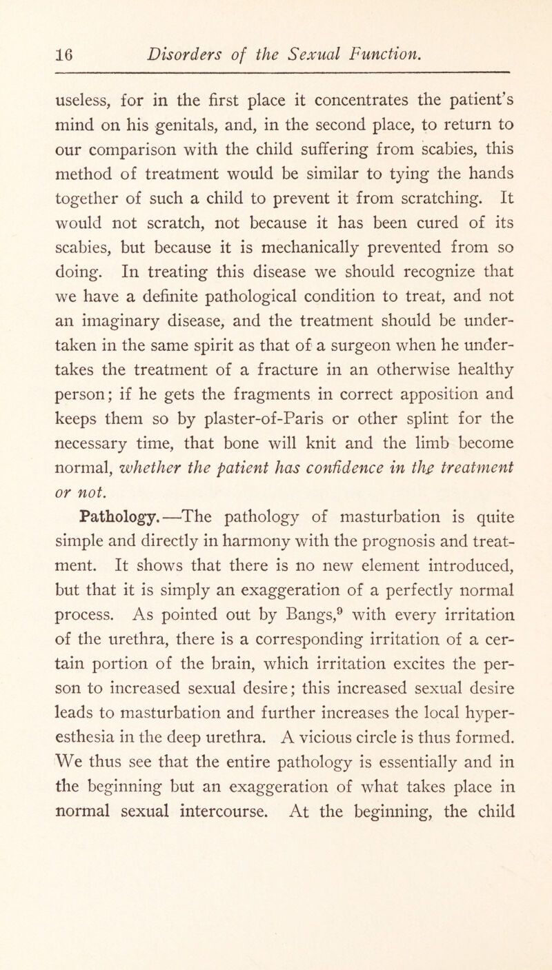 useless, for in the first place it concentrates the patient’s mind on his genitals, and, in the second place, to return to our comparison with the child suffering from scabies, this method of treatment would be similar to tying the hands together of such a child to prevent it from scratching. It would not scratch, not because it has been cured of its scabies, but because it is mechanically prevented from so doing. In treating this disease we should recognize that we have a definite pathological condition to treat, and not an imaginary disease, and the treatment should be under¬ taken in the same spirit as that of a surgeon when he under¬ takes the treatment of a fracture in an otherwise healthy person; if he gets the fragments in correct apposition and keeps them so by plaster-of-Paris or other splint for the necessary time, that bone will knit and the limb become normal, whether the patient has confidence in th# treatment or not. Pathology.—The pathology of masturbation is quite simple and directly in harmony with the prognosis and treat¬ ment. It shows that there is no new element introduced, but that it is simply an exaggeration of a perfectly normal process. As pointed out by Bangs,9 with every irritation of the urethra, there is a corresponding irritation of a cer¬ tain portion of the brain, which irritation excites the per¬ son to increased sexual desire; this increased sexual desire leads to masturbation and further increases the local hyper¬ esthesia in the deep urethra. A vicious circle is thus formed. We thus see that the entire pathology is essentially and in the beginning but an exaggeration of what takes place in normal sexual intercourse. At the beginning, the child