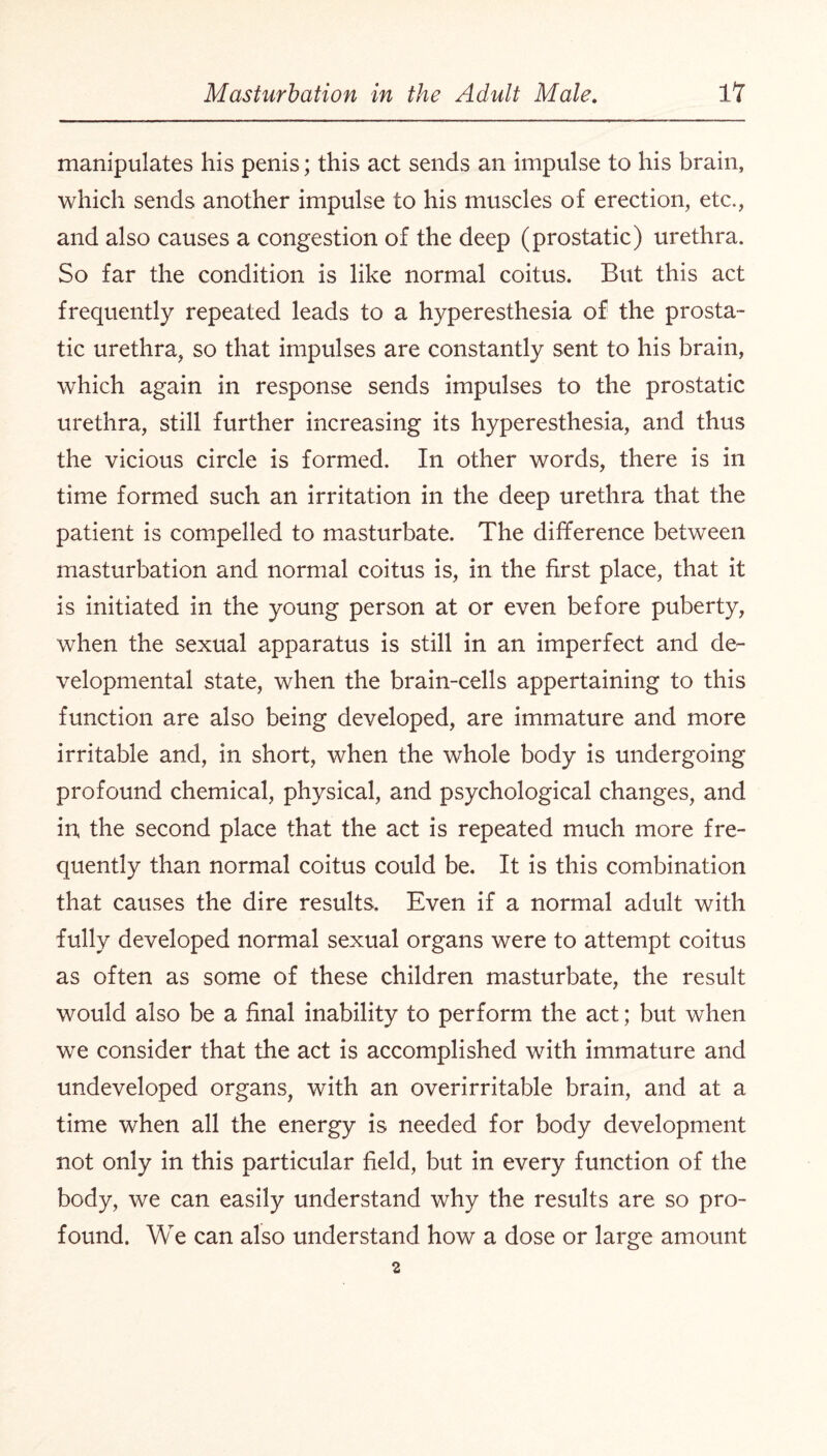 manipulates his penis; this act sends an impulse to his brain, which sends another impulse to his muscles of erection, etc., and also causes a congestion of the deep (prostatic) urethra. So far the condition is like normal coitus. But this act frequently repeated leads to a hyperesthesia of the prosta¬ tic urethra, so that impulses are constantly sent to his brain, which again in response sends impulses to the prostatic urethra, still further increasing its hyperesthesia, and thus the vicious circle is formed. In other words, there is in time formed such an irritation in the deep urethra that the patient is compelled to masturbate. The difference between masturbation and normal coitus is, in the first place, that it is initiated in the young person at or even before puberty, when the sexual apparatus is still in an imperfect and de¬ velopmental state, when the brain-cells appertaining to this function are also being developed, are immature and more irritable and, in short, when the whole body is undergoing profound chemical, physical, and psychological changes, and in the second place that the act is repeated much more fre¬ quently than normal coitus could be. It is this combination that causes the dire results. Even if a normal adult with fully developed normal sexual organs were to attempt coitus as often as some of these children masturbate, the result would also be a final inability to perform the act; but when we consider that the act is accomplished with immature and undeveloped organs, with an overirritable brain, and at a time when all the energy is needed for body development not only in this particular field, but in every function of the body, we can easily understand why the results are so pro¬ found. We can also understand how a dose or large amount