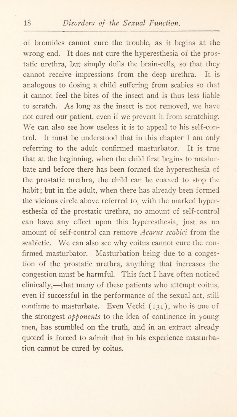 of bromides cannot cure the trouble, as it begins at the wrong end. It does not cure the hyperesthesia of the pros¬ tatic urethra, but simply dulls the brain-cells, so that they cannot receive impressions from the deep urethra. It is analogous to dosing a child suffering from scabies so that it cannot feel the bites of the insect and is thus less liable to scratch. As long as the insect is not removed, we have not cured our patient, even if we prevent it from scratching. We can also see how useless it is to appeal to his self-con¬ trol. It must be understood that in this chapter I am only referring to the adult confirmed masturbator. It is true that at the beginning, when the child first begins to mastur¬ bate and before there has been formed the hyperesthesia of the prostatic urethra, the child can be coaxed to stop the habit; but in the adult, when there has already been formed the vicious circle above referred to, with the marked hyper¬ esthesia of the prostatic urethra, no amount of self-control can have any effect upon this hyperesthesia, just as no amount of self-control can remove Acarus scabiei from the scabietic. We can also see why coitus cannot cure the con¬ firmed masturbator. Masturbation being due to a conges¬ tion of the prostatic urethra, anything that increases the congestion must be harmful. This fact I have often noticed clinically,—that many of these patients who attempt coitus, even if successful in the performance of the sexual act, still continue to masturbate. Even Vecki (131), who is one of the strongest opponents to the idea of continence in young men, has stumbled on the truth, and in an extract already quoted is forced to admit that in his experience masturba¬ tion cannot be cured by coitus.