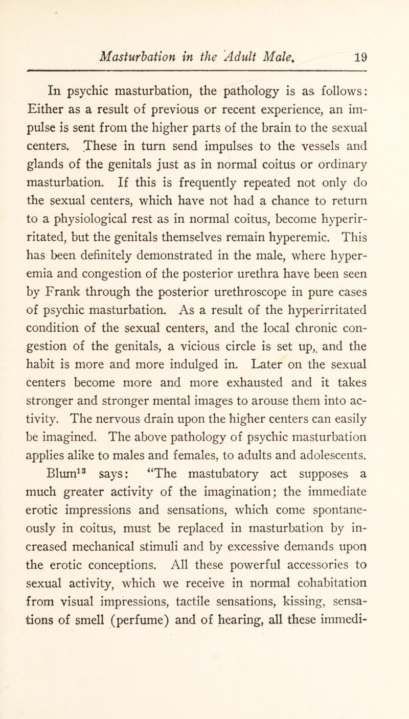 In psychic masturbation, the pathology is as follows: Either as a result of previous or recent experience, an im¬ pulse is sent from the higher parts of the brain to the sexual centers. These in turn send impulses to the vessels and glands of the genitals just as in normal coitus or ordinary masturbation. If this is frequently repeated not only do the sexual centers, which have not had a chance to return to a physiological rest as in normal coitus, become hyperir- ritated, but the genitals themselves remain hyperemic. This has been definitely demonstrated in the male, where hyper¬ emia and congestion of the posterior urethra have been seen by Frank through the posterior urethroscope in pure cases of psychic masturbation. As a result of the hyperirritated condition of the sexual centers, and the local chronic con¬ gestion of the genitals, a vicious circle is set up,t and the habit is more and more indulged in. Later on the sexual centers become more and more exhausted and it takes stronger and stronger mental images to arouse them into ac¬ tivity. The nervous drain upon the higher centers can easily be imagined. The above pathology of psychic masturbation applies alike to males and females, to adults and adolescents. Blum13 says: “The mastubatory act supposes a much greater activity of the imagination; the immediate erotic impressions and sensations, which come spontane¬ ously in coitus, must be replaced in masturbation by in¬ creased mechanical stimuli and by excessive demands upon the erotic conceptions. All these powerful accessories to sexual activity, which we receive in normal cohabitation from visual impressions, tactile sensations, kissing, sensa¬ tions of smell (perfume) and of hearing, all these immedi-