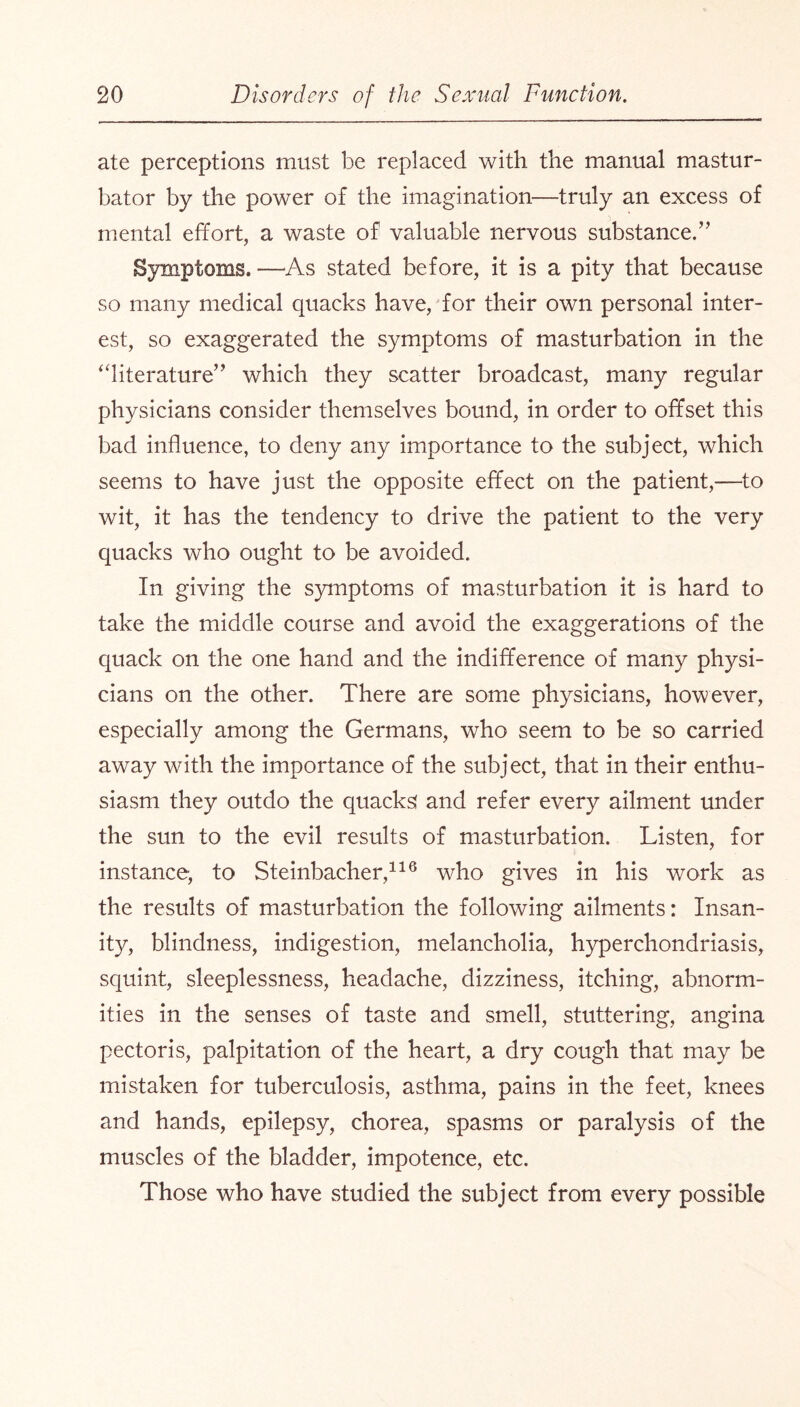 ate perceptions must be replaced with the manual mastur¬ bator by the power of the imagination—truly an excess of mental effort, a waste of valuable nervous substance/’ Symptoms. —As stated before, it is a pity that because so many medical quacks have, for their own personal inter¬ est, so exaggerated the symptoms of masturbation in the “literature” which they scatter broadcast, many regular physicians consider themselves bound, in order to offset this bad influence, to deny any importance to the subject, which seems to have just the opposite effect on the patient,—to wit, it has the tendency to drive the patient to the very quacks who ought to be avoided. In giving the symptoms of masturbation it is hard to take the middle course and avoid the exaggerations of the quack on the one hand and the indifference of many physi¬ cians on the other. There are some physicians, however, especially among the Germans, who seem to be so carried away with the importance of the subject, that in their enthu¬ siasm they outdo the quacks! and refer every ailment under the sun to the evil results of masturbation. Listen, for instance, to Steinbacher,116 who gives in his work as the results of masturbation the following ailments: Insan- ity, blindness, indigestion, melancholia, hyperchondriasis, squint, sleeplessness, headache, dizziness, itching, abnorm¬ ities in the senses of taste and smell, stuttering, angina pectoris, palpitation of the heart, a dry cough that may be mistaken for tuberculosis, asthma, pains in the feet, knees and hands, epilepsy, chorea, spasms or paralysis of the muscles of the bladder, impotence, etc. Those who have studied the subject from every possible