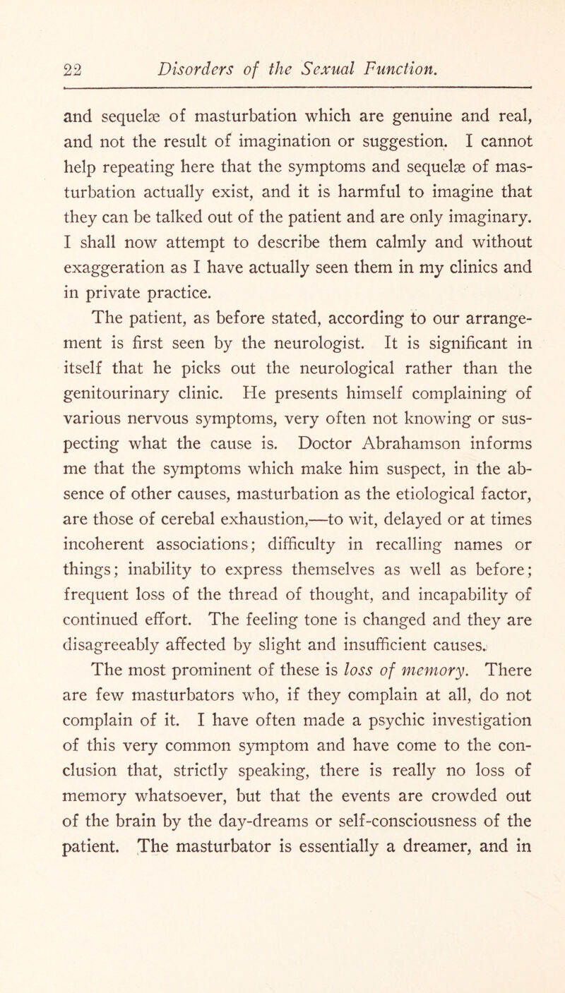 and sequelae of masturbation which are genuine and real, and not the result of imagination or suggestion. I cannot help repeating here that the symptoms and sequelae of mas¬ turbation actually exist, and it is harmful to imagine that they can be talked out of the patient and are only imaginary. I shall now attempt to describe them calmly and without exaggeration as I have actually seen them in my clinics and in private practice. The patient, as before stated, according to our arrange¬ ment is first seen by the neurologist. It is significant in itself that he picks out the neurological rather than the genitourinary clinic. He presents himself complaining of various nervous symptoms, very often not knowing or sus¬ pecting what the cause is. Doctor Abrahamson informs me that the symptoms which make him suspect, in the ab¬ sence of other causes, masturbation as the etiological factor, are those of cerebal exhaustion,—to wit, delayed or at times incoherent associations; difficulty in recalling names or things; inability to express themselves as well as before; frequent loss of the thread of thought, and incapability of continued effort. The feeling tone is changed and they are disagreeably affected by slight and insufficient causes.. The most prominent of these is loss of memory. There are few masturbators who, if they complain at all, do not complain of it. I have often made a psychic investigation of this very common symptom and have come to the con¬ clusion that, strictly speaking, there is really no loss of memory whatsoever, but that the events are crowded out of the brain by the day-dreams or self-consciousness of the patient. The masturbator is essentially a dreamer, and in