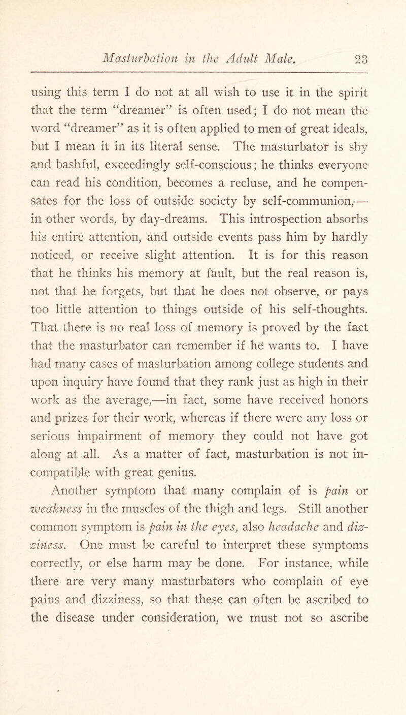 xj O using this term I do not at all wish to use it in the spirit that the term “dreamer” is often used; I do not mean the word “dreamer” as it is often applied to men of great ideals, but I mean it in its literal sense. The masturbator is shy and bashful, exceedingly self-conscious; he thinks everyone can read his condition, becomes a recluse, and he compen¬ sates for the loss of outside society by self-communion,— in other words, by day-dreams. This introspection absorbs his entire attention, and outside events pass him by hardly noticed, or receive slight attention. It is for this reason that he thinks his memory at fault, but the real reason is, not that he forgets, but that he does not observe, or pays too little attention to things outside of his self-thoughts. That there is no real loss of memory is proved by the fact that the masturbator can remember if he! wants to. I have had many cases of masturbation among college students and upon inquiry have found that they rank just as high in their work as the average,—in fact, some have received honors and prizes for their work, whereas if there were any loss or serious impairment of memory they could not have got along at all. As a matter of fact, masturbation is not in¬ compatible with great genius. Another symptom that many complain of is pain or weakness in the muscles of the thigh and legs. Still another common symptom is pain in the eyes, also headache and diz¬ ziness. One must be careful to interpret these symptoms correctly, or else harm may be done. For instance, while there are very many masturbators who complain of eye pains and dizziness, so that these can often be ascribed to the disease under consideration, we must not so ascribe
