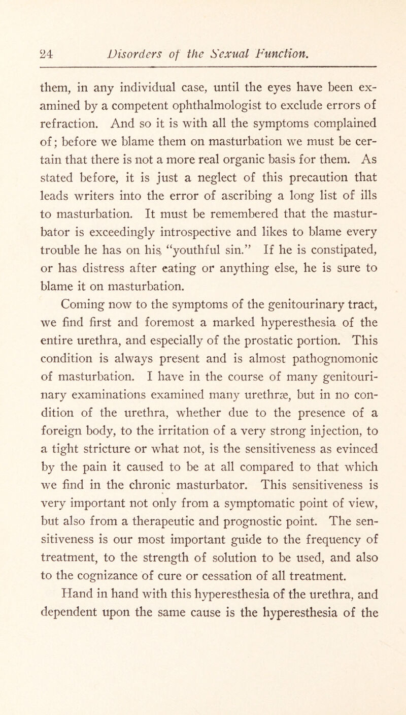 them, in any individual case, until the eyes have been ex¬ amined by a competent ophthalmologist to exclude errors of refraction. And so it is with all the symptoms complained of; before we blame them on masturbation we must be cer¬ tain that there is not a more real organic basis for them. As stated before, it is just a neglect of this precaution that leads writers into the error of ascribing a long list of ills to masturbation. It must be remembered that the mastur¬ bator is exceedingly introspective and likes to blame every trouble he has on his, “youthful sin.” If he is constipated, or has distress after eating or anything else, he is sure to blame it on masturbation. Coming now to the symptoms of the genitourinary tract, we find first and foremost a marked hyperesthesia of the entire urethra, and especially of the prostatic portion. This condition is always present and is almost pathognomonic of masturbation. I have in the course of many genitouri¬ nary examinations examined many urethrae, but in no con¬ dition of the urethra, whether due to the presence of a foreign body, to the irritation of a very strong injection, to a tight stricture or what not, is the sensitiveness as evinced by the pain it caused to be at all compared to that which we find in the chronic masturbator. This sensitiveness is very important not only from a symptomatic point of view, but also from a therapeutic and prognostic point. The sen¬ sitiveness is our most important guide to the frequency of treatment, to the strength of solution to be used, and also to the cognizance of cure or cessation of all treatment. Hand in hand with this hyperesthesia of the urethra, and dependent upon the same cause is the hyperesthesia of the