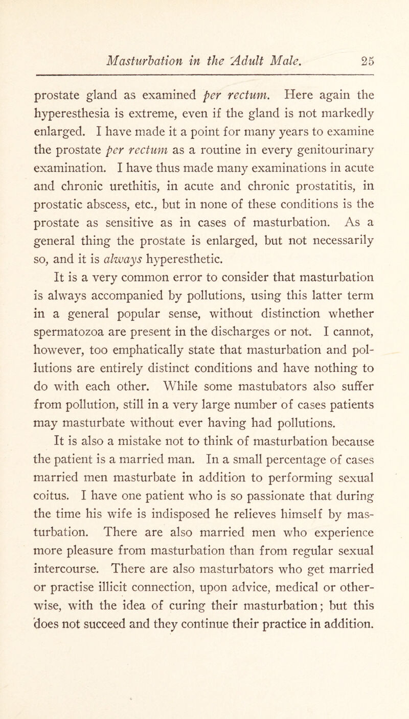 prostate gland as examined per rectum. Here again the hyperesthesia is extreme, even if the gland is not markedly enlarged. I have made it a point for many years to examine the prostate per rectum as a routine in every genitourinary examination. I have thus made many examinations in acute and chronic urethitis, in acute and chronic prostatitis, in prostatic abscess, etc., but in none of these conditions is the prostate as sensitive as in cases of masturbation. As a general thing the prostate is enlarged, but not necessarily so, and it is always hyperesthetic. It is a very common error to consider that masturbation is always accompanied by pollutions, using this latter term in a general popular sense, without distinction whether spermatozoa are present in the discharges or not. I cannot, however, too emphatically state that masturbation and pol¬ lutions are entirely distinct conditions and have nothing to do with each other. While some mastubators also suffer from pollution, still in a very large number of cases patients may masturbate without ever having had pollutions. It is also a mistake not to think of masturbation because the patient is a married man. In a small percentage of cases married men masturbate in addition to performing sexual coitus. I have one patient who is so passionate that during the time his wife is indisposed he relieves himself by mas¬ turbation. There are also married men who experience more pleasure from masturbation than from regular sexual intercourse. There are also masturbators who get married or practise illicit connection, upon advice, medical or other¬ wise, with the idea of curing their masturbation; but this does not succeed and they continue their practice in addition.