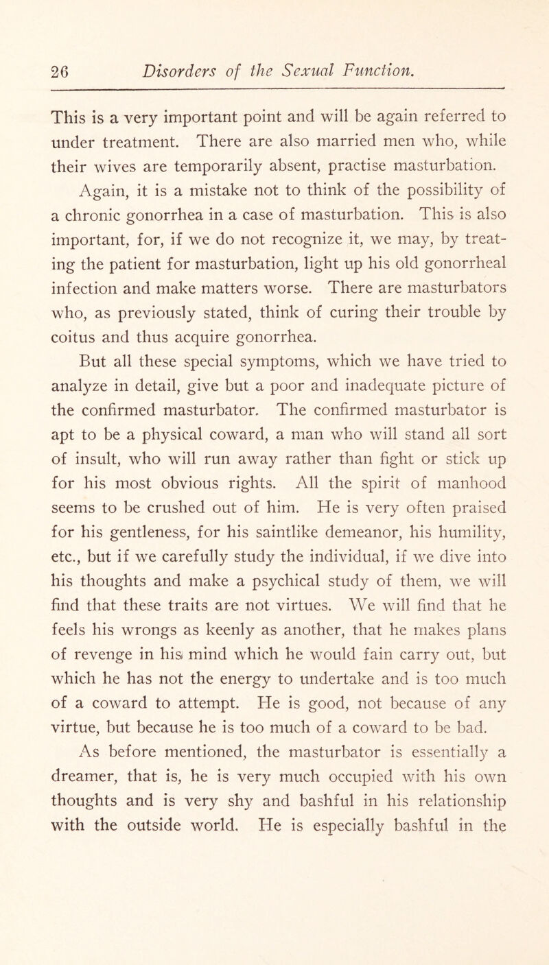 This is a very important point and will be again referred to under treatment. There are also married men who, while their wives are temporarily absent, practise masturbation. Again, it is a mistake not to think of the possibility of a chronic gonorrhea in a case of masturbation. This is also important, for, if we do not recognize it, we may, by treat¬ ing the patient for masturbation, light up his old gonorrheal infection and make matters worse. There are masturbators who, as previously stated, think of curing their trouble by coitus and thus acquire gonorrhea. But all these special symptoms, which we have tried to analyze in detail, give but a poor and inadequate picture of the confirmed masturbator. The confirmed masturbator is apt to be a physical coward, a man who will stand all sort of insult, who will run away rather than fight or stick up for his most obvious rights. All the spirit of manhood seems to be crushed out of him. He is very often praised for his gentleness, for his saintlike demeanor, his humility, etc., but if we carefully study the individual, if we dive into his thoughts and make a psychical study of them, we will find that these traits are not virtues. We will find that he feels his wrongs as keenly as another, that he makes plans of revenge in his mind which he would fain carry out, but which he has not the energy to undertake and is too much of a coward to attempt. He is good, not because of any virtue, but because he is too much of a coward to be bad. As before mentioned, the masturbator is essentially a dreamer, that is, he is very much occupied with his own thoughts and is very shy and bashful in his relationship with the outside world. He is especially bashful in the