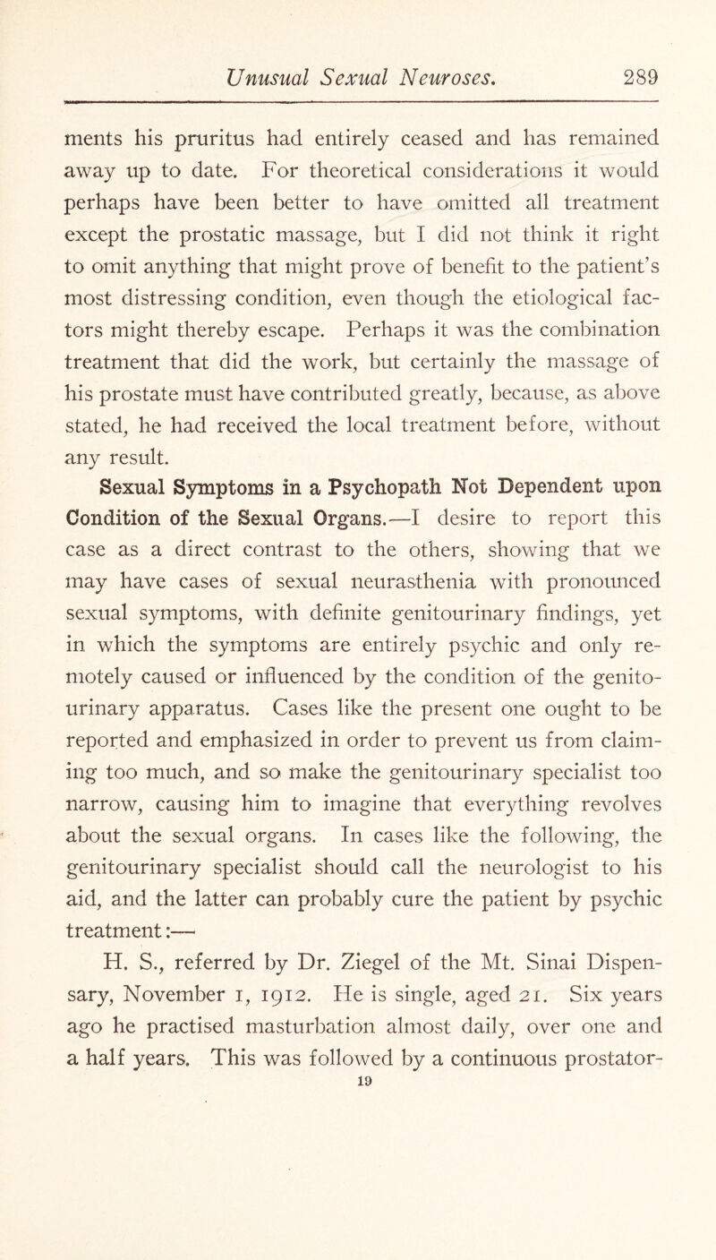 ments his pruritus had entirely ceased and has remained away up to date. For theoretical considerations it would perhaps have been better to have omitted all treatment except the prostatic massage, but I did not think it right to omit anything that might prove of benefit to the patient’s most distressing condition, even though the etiological fac¬ tors might thereby escape. Perhaps it was the combination treatment that did the work, but certainly the massage of his prostate must have contributed greatly, because, as above stated, he had received the local treatment before, without any result. Sexual Symptoms in a Psychopath Not Dependent upon Condition of the Sexual Organs.—I desire to report this case as a direct contrast to the others, showing that we may have cases of sexual neurasthenia with pronounced sexual symptoms, with definite genitourinary findings, yet in which the symptoms are entirely psychic and only re¬ motely caused or influenced by the condition of the genito¬ urinary apparatus. Cases like the present one ought to be reported and emphasized in order to prevent us from claim¬ ing too much, and so make the genitourinary specialist too narrow, causing him to imagine that everything revolves about the sexual organs. In cases like the following, the genitourinary specialist should call the neurologist to his aid, and the latter can probably cure the patient by psychic treatment:— FI. S., referred by Dr. Ziegel of the Mt. Sinai Dispen¬ sary, November i, 1912. He is single, aged 21. Six years ago he practised masturbation almost daily, over one and a half years. This was followed by a continuous prostator- 19