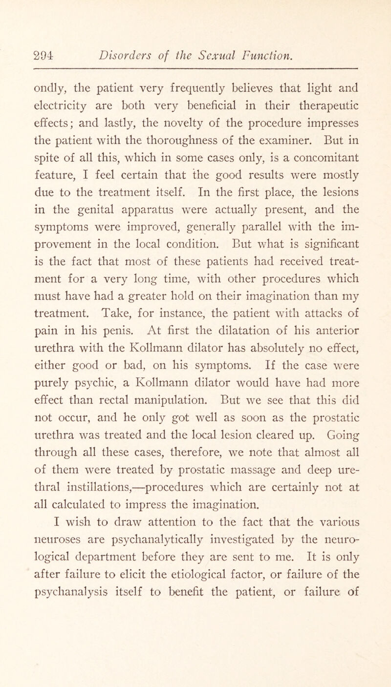 ondly, the patient very frequently believes that light and electricity are both very beneficial in their therapeutic effects; and lastly, the novelty of the procedure impresses the patient with the thoroughness of the examiner. But in spite of all this, which in some cases only, is a concomitant feature, I feel certain that the good results were mostly due to the treatment itself. In the first place, the lesions in the genital apparatus were actually present, and the symptoms were improved, generally parallel with the im¬ provement in the local condition. But what is significant is the fact that most of these patients had received treat¬ ment for a very long time, with other procedures which must have had a greater hold on their imagination than my treatment. Take, for instance, the patient with attacks of pain in his penis. At first the dilatation of his anterior urethra with the Kollmann dilator has absolutely no effect, either good or bad, on his symptoms. If the case were purely psychic, a Kollmann dilator would have had more effect than rectal manipulation. But we see that this did not occur, and he only got well as soon as the prostatic urethra was treated and the local lesion cleared up. Going through all these cases, therefore, we note that almost all of them were treated by prostatic massage and deep ure¬ thral instillations,—procedures which are certainly not at all calculated to impress the imagination. I wish to draw attention to the fact that the various neuroses are psychanalytically investigated by the neuro¬ logical department before they are sent to me. It is only after failure to elicit the etiological factor, or failure of the psychanalysis itself to benefit the patient, or failure; of