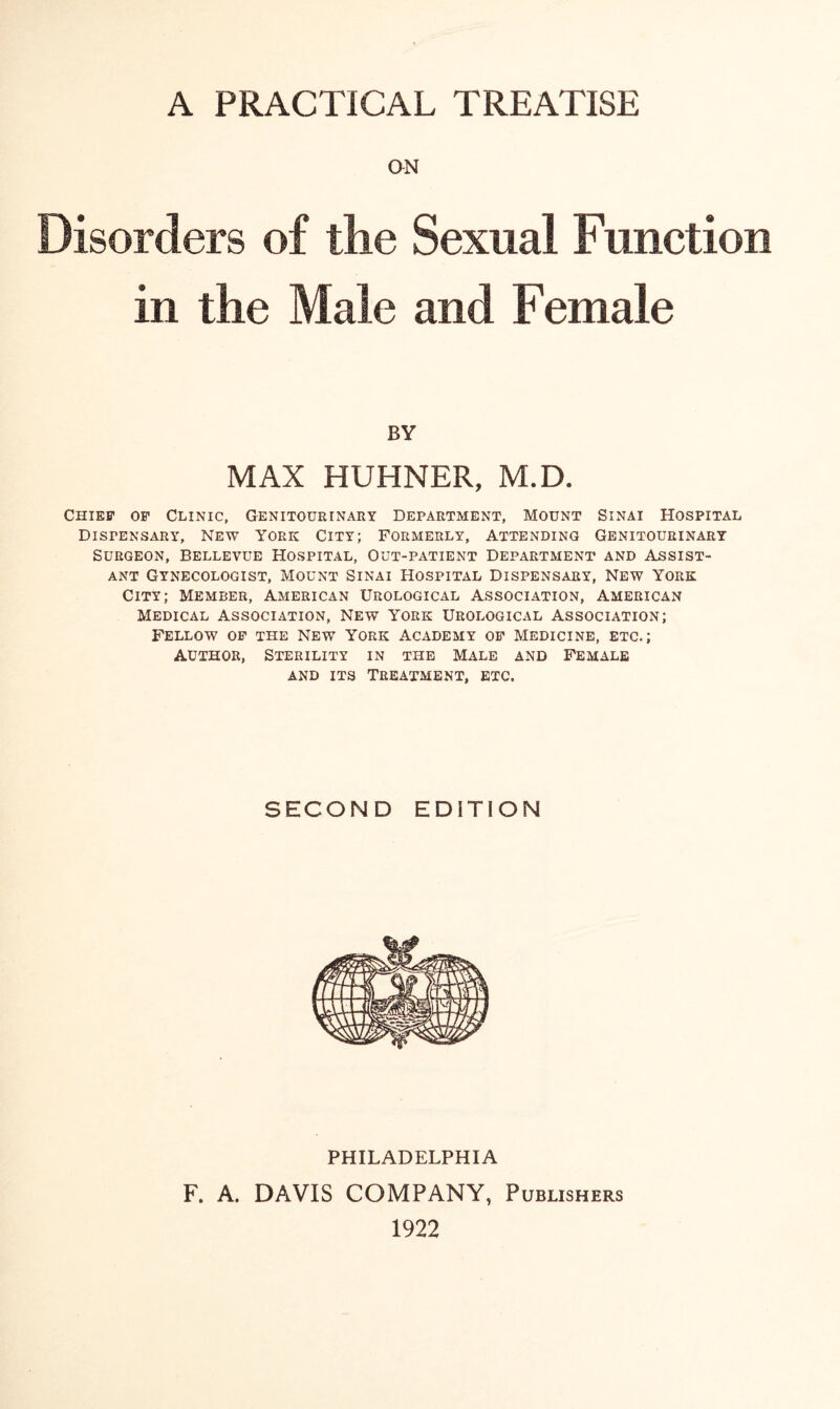 A PRACTICAL TREATISE ON Disorders of the Sexual Function in the Male and Female BY MAX HUHNER, M.D. Chief of Clinic, Genitourinary Department, Mount Sinai Hospital Dispensary, New York City; Formerly, Attending Genitourinary Surgeon, Bellevue Hospital, Out-patient Department and Assist¬ ant Gynecologist, Mount Sinai Hospital Dispensary, New York City; Member, American Urological Association, American Medical Association, New York Urological Association; Fellow of the New York Academy of Medicine, etc.; author, Sterility in the Male and Female and its Treatment, etc. SECOND EDITION PHILADELPHIA F. A. DAVIS COMPANY, Publishers 1922