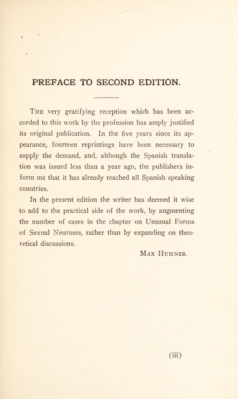 PREFACE TO SECOND EDITION, The very gratifying reception which has been ac¬ corded to this work by the profession has amply justified its original publication. In the five years since its ap¬ pearance, fourteen reprintings have been necessary to supply the demand, and, although the Spanish transla¬ tion was issued less than a year ago, the publishers in¬ form me that it has already reached all Spanish speaking countries. In the present edition the writer has deemed it wise to add to the practical side of the work, by augmenting the number of cases in the chapter on Unusual Forms of Sexual Neuroses, rather than by expanding on theo¬ retical discussions. Max Huhner.