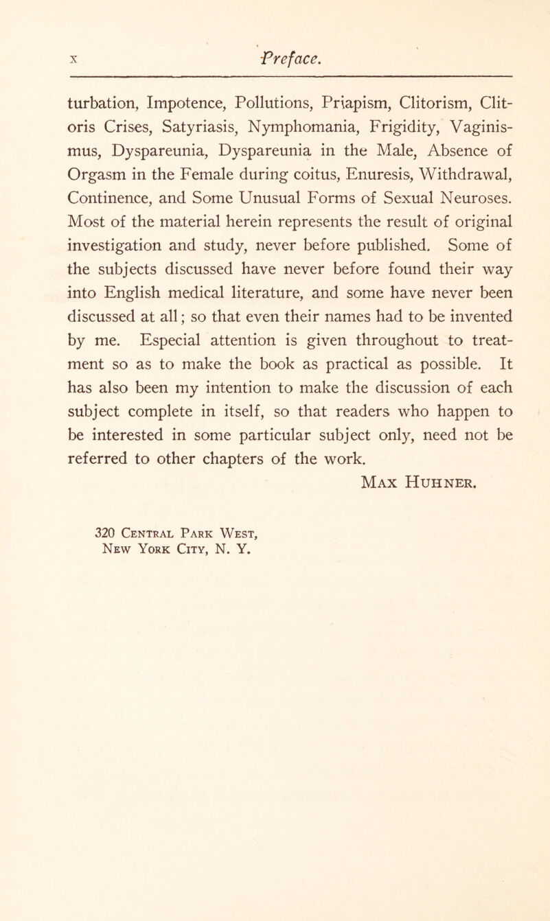 turbation, Impotence, Pollutions, Priapism, Clitorism, Clit¬ oris Crises, Satyriasis, Nymphomania, Frigidity, Vaginis¬ mus, Dyspareunia, Dyspareunia in the Male, Absence of Orgasm in the Female during coitus, Enuresis, Withdrawal, Continence, and Some Unusual Forms of Sexual Neuroses. Most of the material herein represents the result of original investigation and study, never before published. Some of the subjects discussed have never before found their way into English medical literature, and some have never been discussed at all; so that even their names had to be invented by me. Especial attention is given throughout to treat¬ ment so as to make the book as practical as possible. It has also been my intention to make the discussion of each subject complete in itself, so that readers who happen to be interested in some particular subject only, need not be referred to other chapters of the work. Max Huhner. 320 Central Park West, New York City, N. Y.