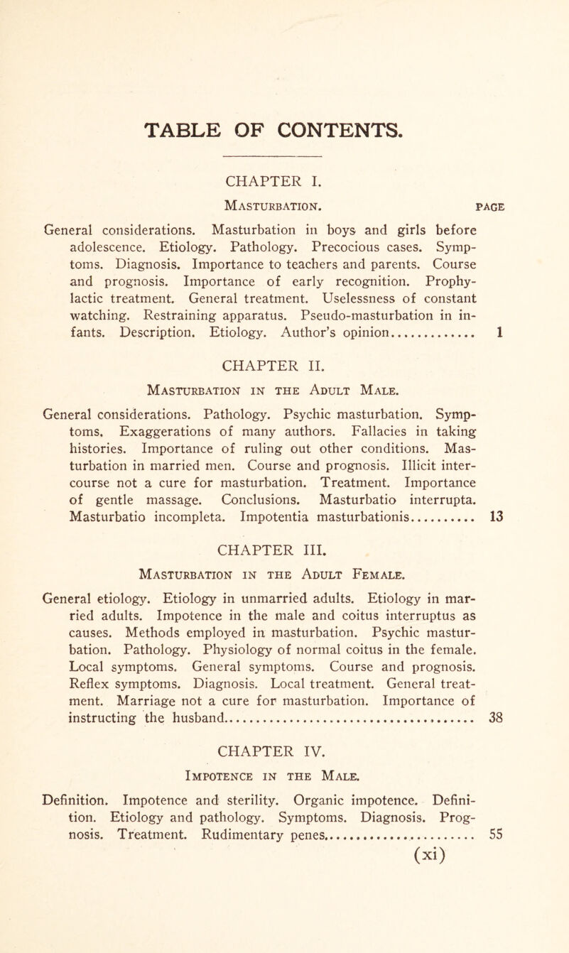 TABLE OF CONTENTS. CHAPTER I. Masturbation. page General considerations. Masturbation in boys and girls before adolescence. Etiology. Pathology. Precocious cases. Symp¬ toms. Diagnosis. Importance to teachers and parents. Course and prognosis. Importance of early recognition. Prophy¬ lactic treatment. General treatment. Uselessness of constant watching. Restraining apparatus. Pseudo-masturbation in in¬ fants. Description. Etiology. Author’s opinion... 1 CHAPTER II. Masturbation in the Adult Male. General considerations. Pathology. Psychic masturbation. Symp¬ toms. Exaggerations of many authors. Fallacies in taking histories. Importance of ruling out other conditions. Mas¬ turbation in married men. Course and prognosis. Illicit inter¬ course not a cure for masturbation. Treatment. Importance of gentle massage. Conclusions. Masturbatio interrupta. Masturbatio incompleta. Impotentia masturbationis. 13 CHAPTER III. Masturbation in the Adult Female. General etiology. Etiology in unmarried adults. Etiology in mar¬ ried adults. Impotence in the male and coitus interruptus as causes. Methods employed in masturbation. Psychic mastur¬ bation. Pathology. Physiology of normal coitus in the female. Local symptoms. General symptoms. Course and prognosis. Reflex symptoms. Diagnosis. Local treatment. General treat¬ ment. Marriage not a cure for masturbation. Importance of instructing the husband. 38 CHAPTER IV. Impotence in the Male. Definition. Impotence and sterility. Organic impotence. Defini¬ tion. Etiology and pathology. Symptoms. Diagnosis. Prog¬ nosis. Treatment. Rudimentary penes... 55