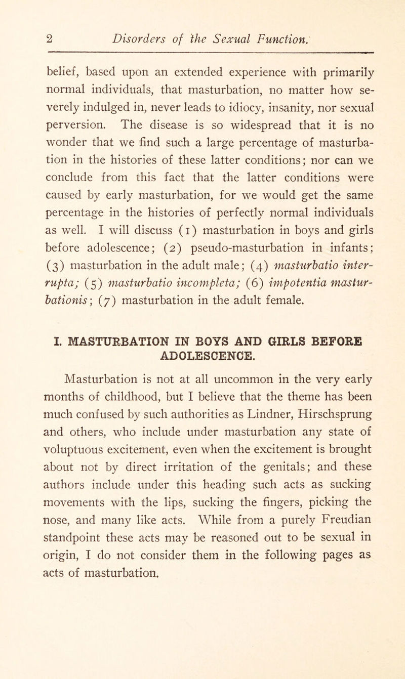 belief, based upon an extended experience with primarily normal individuals, that masturbation, no matter how se¬ verely indulged in, never leads to idiocy, insanity, nor sexual perversion. The disease is so widespread that it is no wonder that we find such a large percentage of masturba¬ tion in the histories of these latter conditions; nor can we conclude from this fact that the latter conditions were caused by early masturbation, for we would get the same percentage in the histories of perfectly normal individuals as well. I will discuss (i) masturbation in boys and girls before adolescence; (2) pseudo-masturbation in infants; (3) masturbation in the adult male; (4) masturbatio inter- rupta; (5) masturbatio incomplete; (6) impotentia mastur- bationis; (7) masturbation in the adult female. I. MASTURBATION IN BOYS AND GIRLS BEFORE ADOLESCENCE. Masturbation is not at all uncommon in the very early months of childhood, but I believe that the theme has been much confused by such authorities as Lindner, Hirschsprung and others, who include under masturbation any state of voluptuous excitement, even when the excitement is brought about not by direct irritation of the genitals; and these authors include under this heading such acts as sucking movements with the lips, sucking the fingers, picking the nose, and many like acts. While from a purely Freudian standpoint these acts may be reasoned out to be sexual in origin, I do not consider them in the following pages as acts of masturbation.
