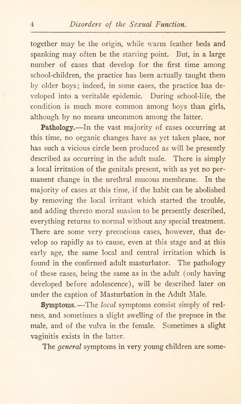 together may be the origin, while warm feather beds and spanking may often be the starting point. But, in a large number of cases that develop for the first time among school-children, the practice has been actually taught them by older boys; indeed, in some cases, the practice has de¬ veloped into a veritable epidemic. During school-life, the condition is much more common among boys than girls, although by no means uncommon among the latter. Pathology.—In the vast majority of cases occurring at this time, no organic changes have as yet taken place, nor has such a vicious circle been produced as will be presently described as occurring in the adult male. There is simply a local irritation of the genitals present, with as yet no per¬ manent change in the urethral mucous membrane. In the majority of cases at this time, if the habit can be abolished by removing the local irritant which started the trouble, and adding thereto moral suasion to be presently described, everything returns to normal without any special treatment. There are some very precocious cases, however, that de¬ velop so rapidly as to cause, even at this stage and at this early age, the same local and central irritation which is found in the confirmed adult masturbator. The pathology of these cases, being the same as in the adult (only having developed before adolescence), will be described later on under the caption of Masturbation in the Adult Male. Symptoms.—The local symptoms consist simply of red¬ ness, and sometimes a slight swelling of the prepuce in the male, and of the vulva in the female. Sometimes a slight vaginitis exists in the latter. The general symptoms in very young children are some-