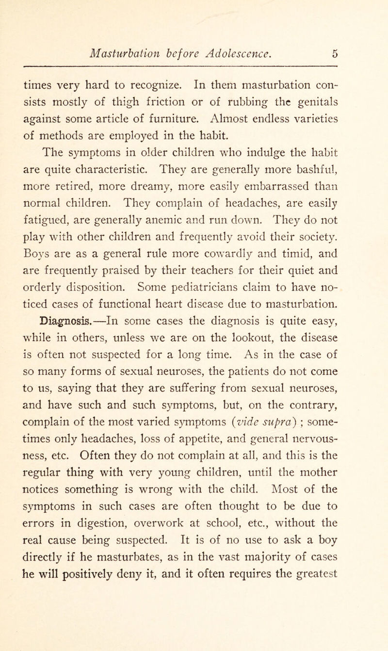 times very hard to recognize. In them masturbation con- sists mostly of thigh friction or of rubbing the genitals against some article of furniture. Almost endless varieties of methods are employed in the habit. The symptoms in older children who indulge the habit are quite characteristic. They are generally more bashful, more retired, more dreamy, more easily embarrassed than normal children. They complain of headaches, are easily fatigued, are generally anemic and run down. They do not play with other children and frequently avoid their society. Boys are as a general rule more cowardly and timid, and are frequently praised by their teachers for their quiet and orderly disposition. Some pediatricians claim to have no¬ ticed cases of functional heart disease due to masturbation. Diagnosis.—In some cases the diagnosis is quite easy, while in others, unless we are on the lookout, the disease is often not suspected for a long time. As in the case of so many forms of sexual neuroses, the patients do not come to us, saying that they are suffering from sexual neuroses, and have such and such symptoms, but, on the contrary, complain of the most varied symptoms (vide supra) ; some¬ times only headaches, loss of appetite, and general nervous¬ ness, etc. Often they do not complain at all, and this is the regular thing with very young children, until the mother notices something is wrong with the child. Most of the symptoms in such cases are often thought to be due to errors in digestion, overwork at school, etc., without the real cause being suspected. It is of no use to ask a boy directly if he masturbates, as in the vast majority of cases he will positively deny it, and it often requires the greatest