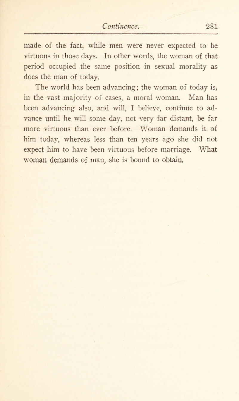 made of the fact, while men were never expected to be virtuous in those days. In other words, the woman of that period occupied the same position in sexual morality as does the man of today. The world has been advancing; the woman of today is, in the vast majority of cases, a moral woman. Man has been advancing also, and will, I believe, continue to ad¬ vance until he will some day, not very far distant, be far more virtuous than ever before. Woman demands it of him today, whereas less than ten years ago she did not expect him to have been virtuous before marriage. What woman demands of man, she is bound to obtain.