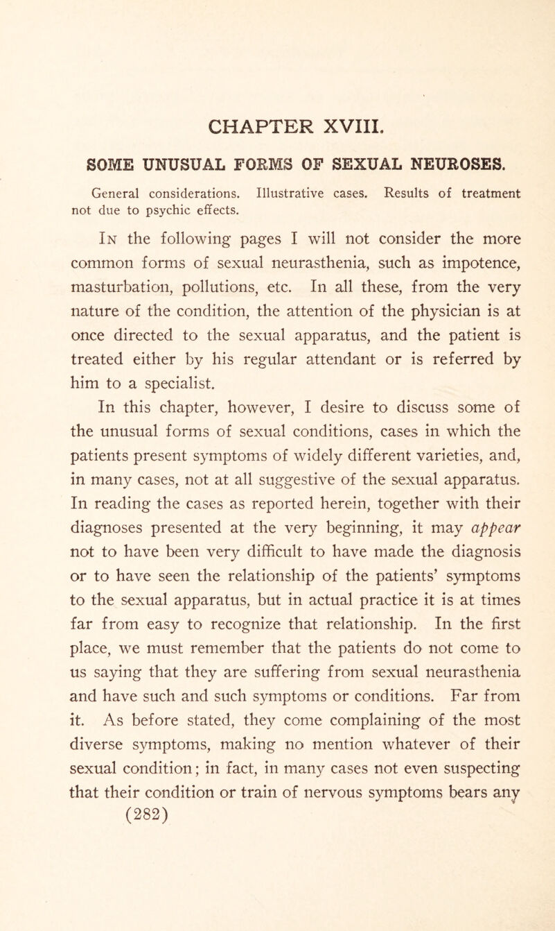CHAPTER XVIII. SOME UNUSUAL FORMS OF SEXUAL NEUROSES. General considerations. Illustrative cases. Results of treatment not due to psychic effects. In the following pages I will not consider the more common forms of sexual neurasthenia, such as impotence, masturbation, pollutions, etc. In all these, from the very nature of the condition, the attention of the physician is at once directed to the sexual apparatus, and the patient is treated either by his regular attendant or is referred by him to a specialist. In this chapter, however, I desire to discuss some of the unusual forms of sexual conditions, cases in which the patients present symptoms of widely different varieties, and, in many cases, not at all suggestive of the sexual apparatus. In reading the cases as reported herein, together with their diagnoses presented at the very beginning, it may appear not to have been very difficult to have made the diagnosis or to have seen the relationship of the patients’ symptoms to the sexual apparatus, but in actual practice it is at times far from easy to recognize that relationship. In the first place, we must remember that the patients do not come to us saying that they are suffering from sexual neurasthenia and have such and such symptoms or conditions. Far from it. As before stated, they come complaining of the most diverse symptoms, making no mention whatever of their sexual condition; in fact, in many cases not even suspecting that their condition or train of nervous symptoms bears any