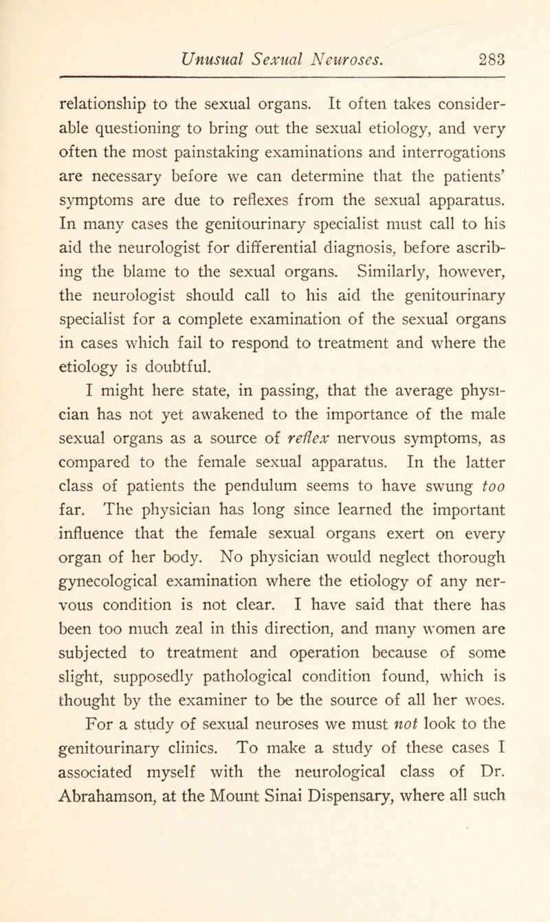 relationship to the sexual organs. It often takes consider¬ able questioning to bring out the sexual etiology, and very often the most painstaking examinations and interrogations are necessary before we can determine that the patients’ symptoms are due to reflexes from the sexual apparatus. In many cases the genitourinary specialist must call to his aid the neurologist for differential diagnosis, before ascrib¬ ing the blame to the sexual organs. Similarly, however, the neurologist should call to his aid the genitourinary specialist for a complete examination of the sexual organs in cases which fail to respond to treatment and where the etiology is doubtful. I might here state, in passing, that the average physi¬ cian has not yet awakened to the importance of the male sexual organs as a source of reflex nervous symptoms, as compared to the female sexual apparatus. In the latter class of patients the pendulum seems to have swung too far. The physician has long since learned the important influence that the female sexual organs exert on every organ of her body. No physician would neglect thorough gynecological examination where the etiology of any ner¬ vous condition is not clear. I have said that there has been too much zeal in this direction, and many women are subjected to treatment and operation because of some slight, supposedly pathological condition found, which is thought by the examiner to be the source of all her woes. For a study of sexual neuroses we must not look to the genitourinary clinics. To make a study of these cases I associated myself with the neurological class of Dr. Abrahamson, at the Mount Sinai Dispensary, where all such